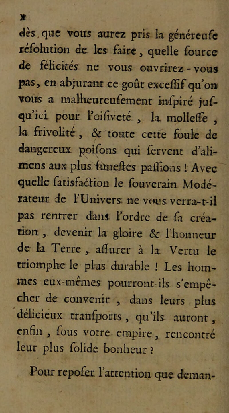 dès,que voits aurez pris la géncreiife réfolution de les faire, quelle fourcc de félicirés ne vous ouvrirez - vous pas, en abjurant ce goût excelîif qu’oi» TOUS a iTialheureufemenr infpiré juf- qu ici pour roifiveté , k mollelfe , k frivolité, & toute cerfe éduIc de dangereux poifons qui fervent d’ali- mens aux plus funeûes palFions l Avec quelle fatisfaclion le fouverain Modé- rateur de l Univers, ne vous verra-t-il pas rentrer dani l’ordre de fa créa- tion , devenir k gloire & l’honneur de k Terre , alïurer à la Vertu le triomphe le plus durable ! Les hom- mes eux-memes pourront ils s’empê- cher de convenir , dans leurs plus délicieux tranfporrs , qu’ils auront, enfin , fous votre empire, rencontré leur plus folide bonheur î Pour repofer l’attention que deman-