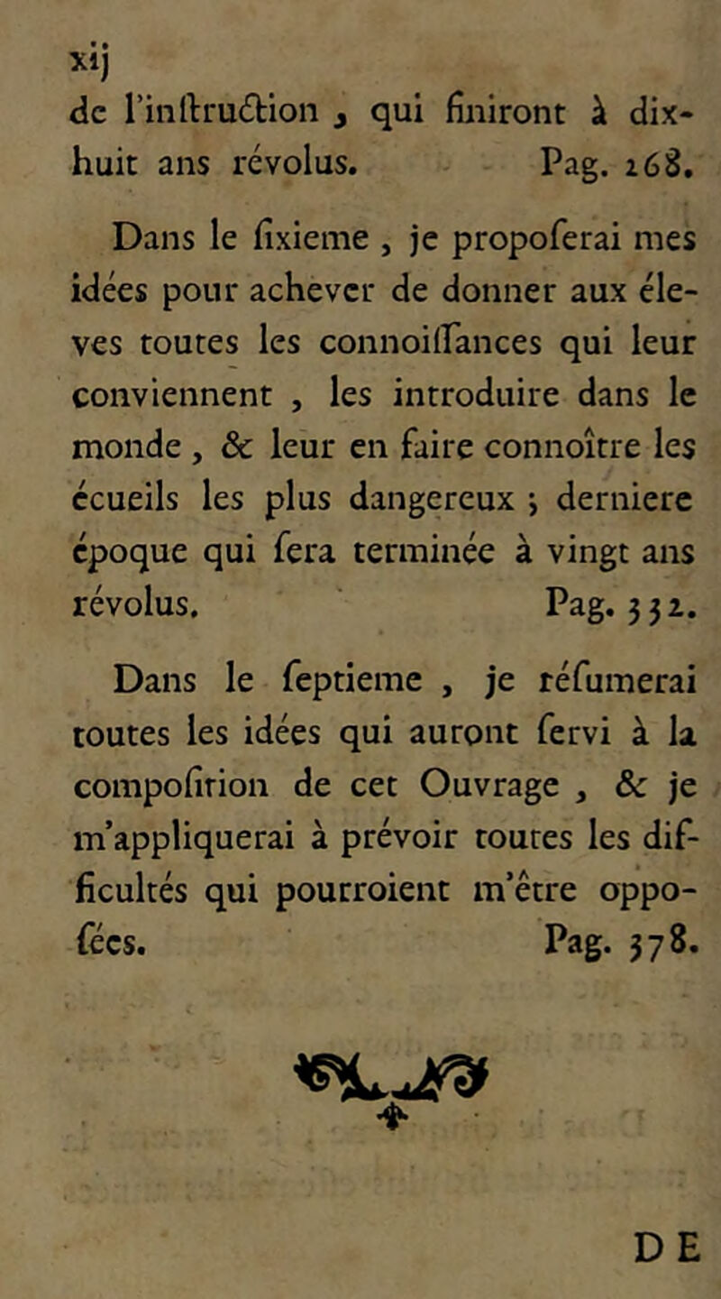 de rinIlru£tion , qui finiront à dix- huit ans révolus. Pag. i68. Dans le fixieme , je propoferai mes idées pour achever de donner aux éle- vés toutes les connoilfances qui leur conviennent , les introduire dans le monde , & leur en faire connoître les écueils les plus dangereux j dernierc époque qui fera terminée à vingt ans révolus, Pag. 351. Dans le feptieme , je réfumerai toutes les idées qui auront fervi à la compofirion de cet Ouvrage , & je m’appliquerai à prévoir toutes les dif- ficultés qui pourroient m’être oppo- fées. Pag. 378. DE