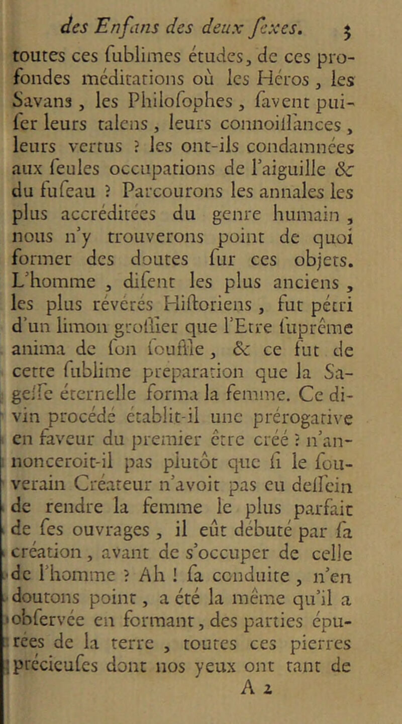 toutes ces fublimes études, de ces pro- fondes méditations où les Héros , les Savans , les Philofophes , favent pui- fer leurs taicns , leurs connoilliinces , leurs vertus ? les ont-ils condamnées aux feules occupations de Taiguille &■ du fufeau ? Parcourons les annales les plus accréditées du genre humain , nous n’y trouverons point de quoi former des doutes fur ces objets. L’homme , difent les plus anciens , les plus révérés Hiftoriens , fut pétri d’un limon grolller que l’Etre fiiprcme anima de Ton louflle, & ce fut de cette fublime préparation que la Sa- gelfc éternelle forma la femme. Ce di- vin procédé établit-il une prérogative en iaveur du premier être créé ? n’an- nonceroit-il pas plutôt que Ci le fou- ' verain Créateur n’avoit pas eu delfein I de rendre la femme le plus parfait I de Tes ouvrages , il eût débuté par la I création , avant de s’occuper de celle .'de l’homme ? Ah ! fa conduite , n’en doutons point, a été la même qu’il a jobfervée en formant, des parties épu- |rées de la terre , toutes ces pierres jprécieufes dont nos yeux ont tant de