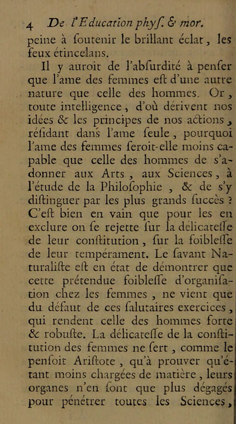 peine à foutenir le brillant éclat, les feux étincelans. Il y auroit de l’abfurdité à penfer que l’ame des femmes eft d’une autre nature que celle des hommes. Or , toute intelligence, d’où dérivent nos idées & les principes de nos actions y réhdant dans l’ame feule , pourquoi l’ame des femmes feroit-elle moins ca- pable que celle des hommes de s’a- donner aux Arts , aux Sciences , à l’étude de la Philofophie , & de s’y diftinguer par les plus grands fuccès î C’eft bien en vain que pour les en exclure on fe rejette fur la delicatelle de leur conftitution, fur la foiblelîe de leur tempérament. Le favant Na- turahfte elt en état de démontrer que cette prétendue foiblelfe d’organifa- tion chez les femmes , ne vient que du défaut de ces lalutaires exercices ,, qui rendent celle des hommes forte te robufte. La délicatclTe de la confti- tution des femmes ne fert, comme le penfoit Ariftote , qu’à prouver qu’é- tant moins chargées de matière , leurs organes n’en font que plus dégagés pour pénétrer toutes les Sciences,