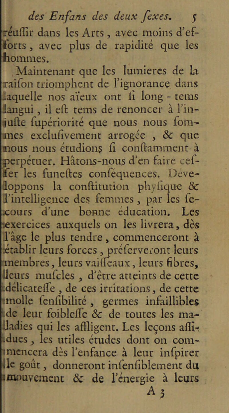 réulîîr dans les Arcs , avec moins d’ef- tbrcs J avec plus de rapidité que les hommes. Maintenant que les lumières de La raifon triomphent de l’ignorance dans laquelle nos aïeux ont li long - teins langui, il eft tems de renoncer à l’in- ijufte Tupériorité que nous nous foin'- mes exclufivement arrogée , & que mous nous étudions h conftamment à perpétuer. Hâtons-nous d’en faire cef- Ifer les funeftes conféquences. Déve- loppons la conftitution phylique & l’intelligence des femmes, par les fe- xours d’une bonne éducation. Les lexercices auxquels 011 les livrera, dès l’âge le plus tendre, commenceront à •établir leurs forces , préferveront leurs membres, leurs vailfeaux, leurs fibres, Ueurs mufcles , d’être atteints de cette cdélicatelfe , de ces irritations, de cette molle fenfibilité , germes infaillibles de leur foiblelfe &: de toutes les ma- Üadies qui les affligent. Les leçons aflî-« îdues , les utiles études dont on coni- imcncera dès l’enfance à leur infpirer Üe goût, donneront infenfiblement du Imouvement & de l’énergie à leurs A3