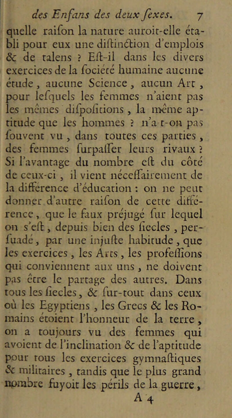 quelle raifon la nature aiiroic-elle éta- bli pour eux une diftinélioii d’emplois &C de talens ? Eft-il dans les divers exercices de la fociécé humaine aucune étude , aucune Science , aucun Art , pour lefquels les femmes n’aient pas les memes difpoiîtions , la même ap- titude que les hommes ? n’a t-on pas fouvent vu , dans toutes ces parties, des femmes furpalfer leurs rivaux î Si l’avantage du nombre eft du côté de ceux-ci , il vient nécelfairement de la différence d’éducation : on ne peut donner d’autre raifon de cette diffé- rence , que le faux préjugé fur lequel on s’ell, depuis bien des lîecles , per- luadé, par une injufte habitude , que les exercices , les Arts , les profelîîons qui conviennent aux uns , ne doivent pas erre le partage des autres. Dans tous les lîecles, & fur-tout dans ceux où les Egyptiens , les Grecs &c les Ro- mains étoient l’honneur de la terre, on a toujours vu des femmes qui avoient de l’inclination & de l’aptitude pour tous les exercices gymnaftiques & militaires , tandis que le plus grand npmbre fuyait les périls de la guerre, A4