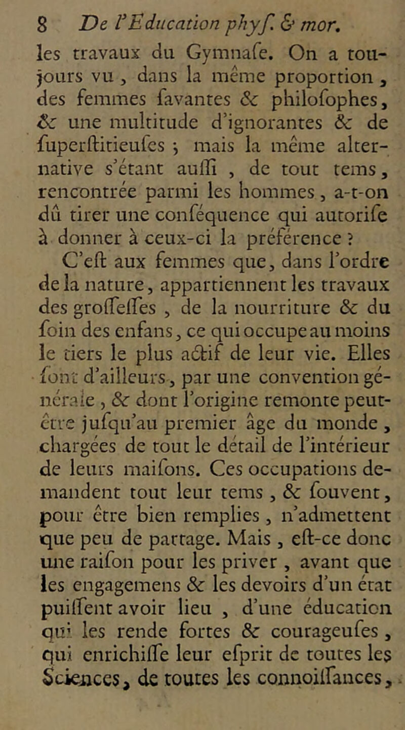 les travaux du Gymnafe. On a tou- jours vu J dans la même proportion , des femmes favantes philofophes, & une multitude d’ignorantes & de fuperftitieufcs -, mais la même alter- native s’étant auffi , de tout tems, rencontrée parmi les hommes , a-t-on dû tirer une conféquence qui autorife à donner à ceux-ci la préférence î C’eft aux femmes que, dans l’ordre de la nature, appartiennent les travaux des grolTeires , de la nourriture &; du foin des enfans, ce qui occupe au moins le tiers le plus aétif de leur vie. Elles font d’ailleurs, par une convention gé- nérale , & dont l’origine remonte peut- être jufqu’au premier âge du monde , chargées de tout le détail de l’intérieur de leurs maifons. Ces occupations de- mandent tout leur tems , & fouvent, pour être bien remplies , n’admettent que peu de partage. Mais , eft-ce donc une raifon pour les priver , avant que les engagemens & les devoirs d’un état puilfent avoir lieu , d’une éducation qu’ les rende fortes & courageufes, qui enrichilfe leur efprit de toutes les Sciences, de toutes les connoilfances.