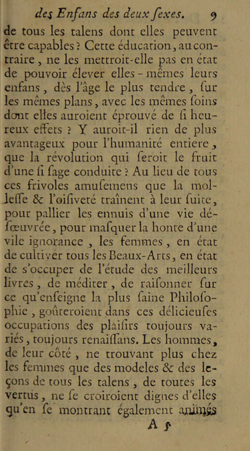 de tous les taleiis dont elles peuvent être capables î Cette éducation, au con- traire , ne les mettroit-elle pas en état de pouvoir élever elles - mêmes leurs enfans, dès 1 âge le plus tendre , fur les mêmes plans, avec les mêmes foins dont elles auroient éprouvé de (îi heu- reux effets ? Y auroit-il rien de plus avantageux pour l’humanité entière ^ que la révolution qui feroit le fruit d’une 11 fage conduite î Au lieu de tous ces frivoles amufemens que la mol- ieffe & l’oifiveté traînent à leur fuite, pour pallier les ennuis d’une vie dé- fœuvrée, pour mafquerla honte d’une vile ignorance , les femmes , en état de cultiver tous les Beaux-Arts, en état de s’occuper de l’étude des meilleurs livres, de méditer, de raifonner fur ce qu’enfeigne la plus faine Philofo- phic , goûteroient dans ces délicieufes occupations des plaifîrs toujours va- riés , toujours renaiffans. Les hommes, de leur côté , ne trouvant plus chez les femmes que des modèles & des le- çons de tous les talens , de toutes les vertus, ne fe croiroient dignes d’elles qu’en fe montrant également aniiiiss