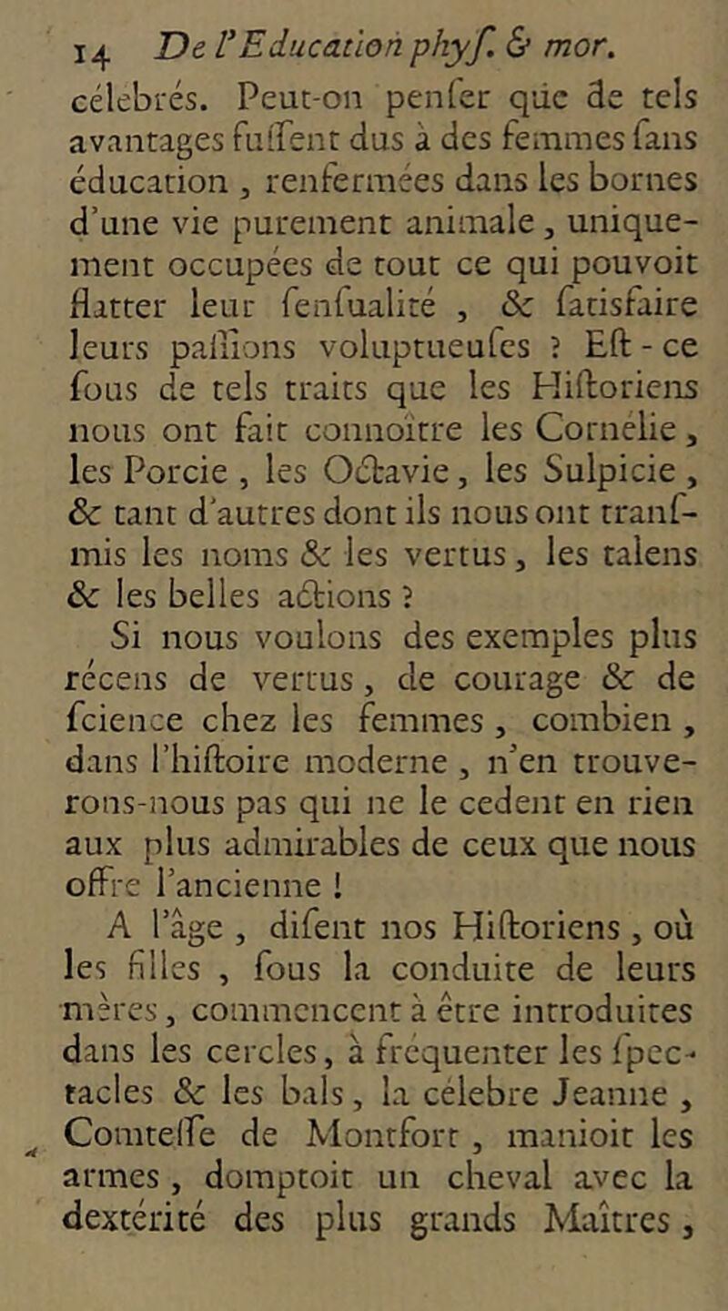 célebi'és. Peut-on penfer qiic 3e tels avantages fuirent dus à des femmes fans éducation , renfermées dans les bornes d’une vie purement animale, unique- ment occupées de tout ce qui pouvoir flatter leur fenfualité , & fatisfaire leurs pallions voluptueufes î Eft - ce fous de tels traits que les Pliftoriens nous ont fait connoitre les Cornelie, les Porcie , les Oétavie, les Sulpicie , & tant d’autres dont ils nous ont tranf- mis les noms & les vertus, les talens & les belles aétions î Si nous voulons des exemples plus récens de vertus, de courage & de fcience chez les femmes , combien , dans riiiftoire moderne , n’en trouve- rons-nous pas qui ne le cedent en rien aux plus admirables de ceux que nous offre l’ancienne ! A l’âge , difent nos Hiftoriens , où les filles , fous la conduite de leurs mères, commencent à être introduites dans les cercles, à frequenter leslpcc- tacles &: les bals, la célébré Jeanne , ^ Comtelfe de Montfort, manioit les armes , domptoit un cheval avec la dextérité des plus grands Maîtres,