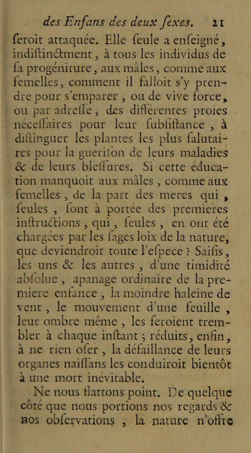 feroit attaquée. Elle feule aenfeigné, indiftinélment, à tous les individus de la progéniture, aux mâles, comme aux femelles, comment il falloit s’y pren- dre pour s’emparer , ou de vive force, ou par adrclle , des différentes proies nécellaires pour leur fubliftance , à dillingucr les plantes les plus falutai- res pour la guerilbn de leurs maladies èc de leurs blefftires. Si cette éduca- tion manquoit aux mâles , comme aux femelles , de la part des mères qui , feules , lont à portée des premières inftrucHons , qui, feules , en ont été chargées par les fages loix de la nature, que deviendroit route l’efpece î Saifis, les uns & les autres , d’une timidité ablolue , apanage ordinaire de la pre- mière enfance, la moindre haleine de vent , le mouvement d’une feuille , leur ombre même , les feroient trem- bler à chaque inftant s réduits, enfin, à ne rien ofer , la défaillance de leurs organes naiflans les conduiroit bientôt à une mort inévitable. Ne nous fiattons point. De quelque côté que nous portions nos regards & nos obfcrvations , la natur-e n’offre