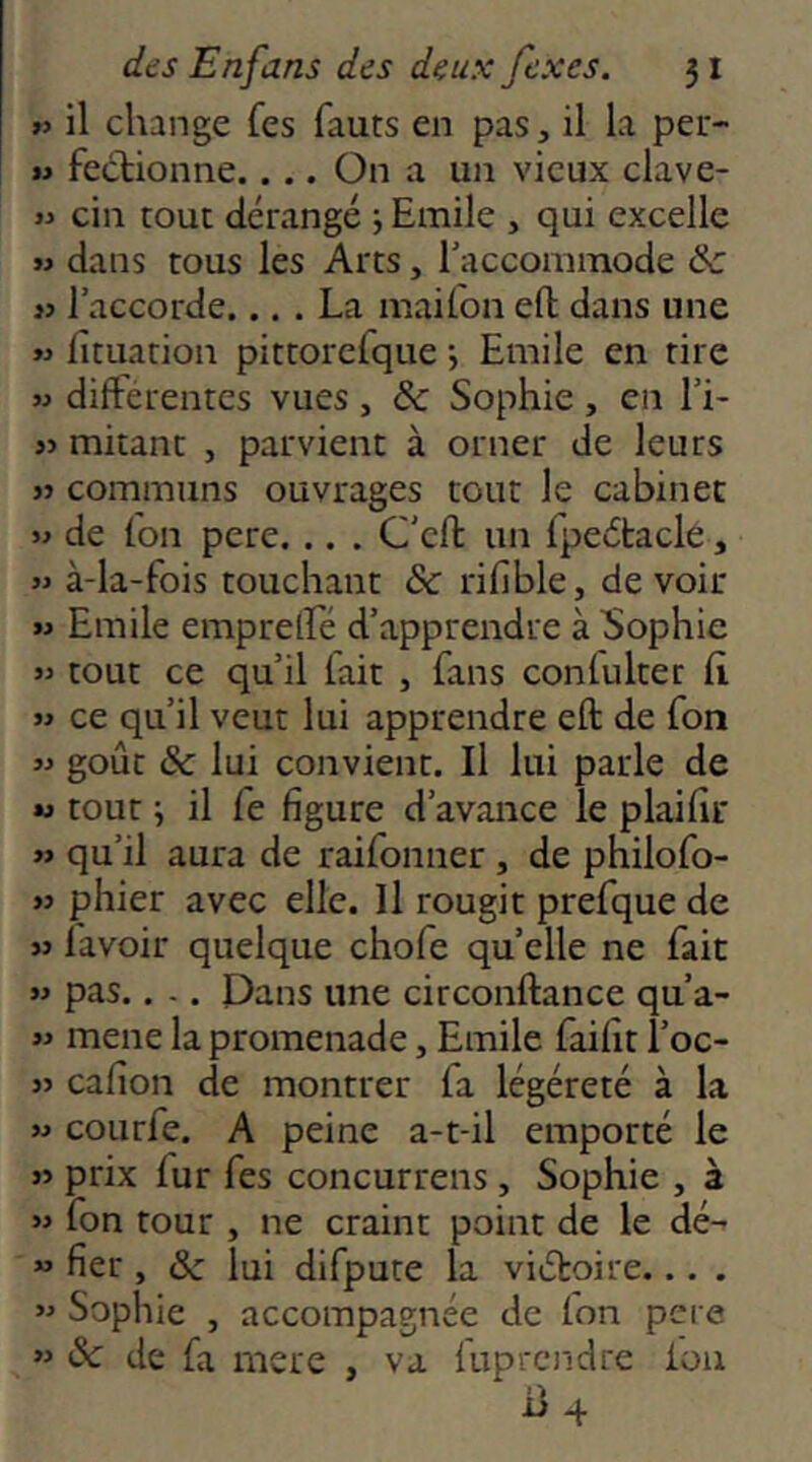 »> il change fes fauts en pas, il la per- M fectionne.... On a un vieux clave- >y cin tout dérangé 5 Emile , qui excelle w dans tous les Arts, raccommode & « l’accorde.... La maifon eft: dans une « fituation pittorerque j Emile en tire M differentes vues , & Sophie , en l’i- jj mitant , parvient à orner de leurs JJ communs ouvrages tout le cabinet » de (on pere. .. . C'cft un fpeétacle, » à-la-fois touchant &c rifible, devoir M Emile emprelfé d’apprendre à bophie » tout ce qu’il fait , fans conlulter fl « ce qu’il veut lui apprendre eft de fon goût &c lui convient. Il lui parle de M tout i il fe figure d’avance le plaifir « qu’il aura de raifonner , de philofo- » phier avec elle. Il rougit prefque de « l'avoir quelque chofe quelle ne fait w pas.. -. Dans une circonftance qu’a- M mene la promenade, Emile faifit l’oc- » cafion de montrer fa légéreté à la « courfe. A peine a-t-il emporté le « prix fur fes concurrens, Sophie , à » fon tour , ne craint point de le dé- « fier, & lui difpute la viétoire... . « Sophie , accompagnée de fon pere » «Se de fa mere , va fuprendre ion