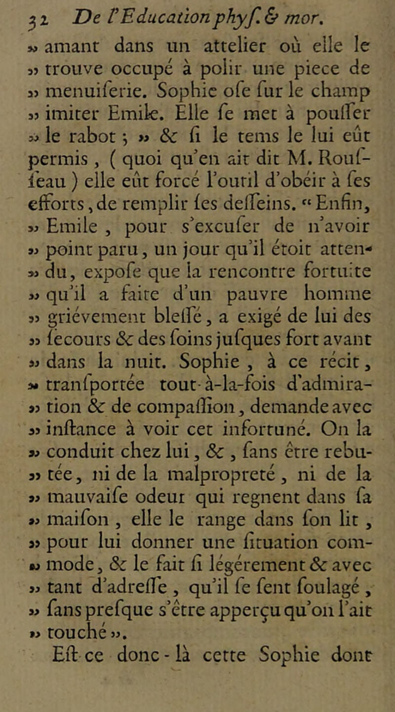 J* amant dans un attelier où elle le 35 trouve occupé à polit une piece de 35 menuifetie. Sophie ofe fur le champ 35 imiter Emik. Elle fe met à poulEet 33 le rabot j » & E le tems le lui eût permis , ( quoi qu’en ait dit M. Roul- l'eau ) elle eût forcé l’outil d’obéir à Tes efforts, de remplir les delEeins. “ Enfin, 33 Emile , pour s’excufer de n’avoir 33 point paru, un jour qu’il étoit atten- 33 du, expofe que la rencontre fortuite 33 qu’il a faire d’un pauvre homme 35 grièvement blelfé, a exigé de lui des 33 lecours & des foins jufques fort avant 33 dans la nuit. Sophie , à ce récit, 3* tranfporrée tout-à-la-fois d’admira- 33 tion & de compaffion, demande avec 33 inftance à voir cet infortuné. On la 33 conduit chez lui, & , fans être rebu- 35 tée, ni de la malpropreté , ni de la 33 mauvaife odeur qui régnent dans fa 33 maifon , elle le range dans fon lit, 35 pour lui donner une ficuation com- ■3 mode, & le fait fi légèrement & avec 33 tant d’adrelEe , qu’il fe fent foulagé , 33 fans prefque s’être apperçu qu’on l’ait 33 touché 33. Efi: ce donc - là cette Sophie dont