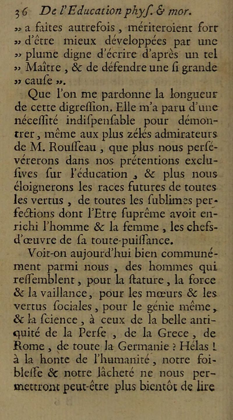 w a faites autrefois , mériteroient forr SJ d’être mieux développées par une SJ plume digne d’écrire d’après un tel SJ Maître , & de défendre une fi grande s» caufe JJ. Que l’on me pardonne la longueur de cette digreflion. Elle m’a paru d’une néceflité indifpenfable pour démon- trer J même aux plus zélés admirateurs de M. Roulfeau , que plus nous perfé- vérerons dans nos prétentions exclu- lives fur l’éducation j & plus nous éloignerons les races futures de toutes les vertus , de toutes les fublimes per- fections dont l’Etre fuprême avoir en- richi l’homme & la femme , les chefs- d’œuvre de fa toute-puilfance. Voit-on aujourd’hui bien communé- ment parmi nous , des hommes qui refiemblent, pour La ftature, la force 6 la vaillance, pour les mœurs & les vertus fociales , pour le génie même & k fcience , à ceux de la belle anti- quité de la Perfe , de la Grece, de Rome , de toute la Germanie ? Hélas L à la honte de l’humanité, notre foi- blelfe & notre lâcheté ne nous per- mettronc peut-être plus bientôt de lire