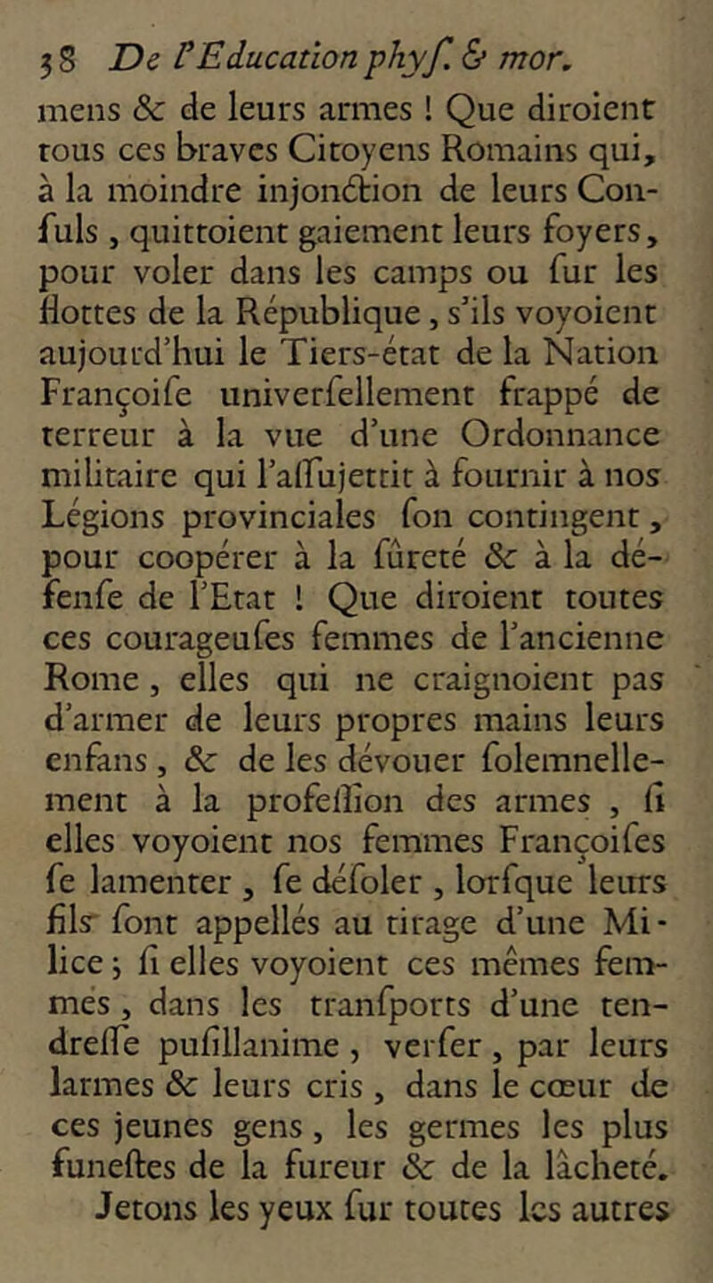 mens &: de leurs armes ! Que diroient tous ces braves Citoyens Romains qui, à la moindre injonétion de leurs Con- fuls , quittoient gaiement leurs foyers, pour voler dans les camps ou fur les Hottes de la République, s’ils voyoient aujourd’hui le Tiers-état de la Nation Françoife univerfellement frappé de terreur à la vue d’une Ordonnance militaire qui l’airujettit à fournir à nos Légions provinciales fon contingent, pour coopérer à la fureté &: à la dé- fenfe de l’Etat 1 Que diroient toutes ces courageufes femmes de l’ancienne Rome J elles qui ne craignoicnt pas d’armer de leurs propres mains leurs enfans , & de les dévouer folemnelle- ment à la profellîon des armes , ü elles voyoient nos femmes Françoifes fe lamenter , fe défoler , lorfque leurs fîls' font appellés au tirage d’une Mi- lice ; H elles voyoient ces mêmes fem- mes , dans les tranfports d’une ten- drelTe pufillanime , verfer , par leurs larmes ôc leurs cris , dans le cœur de ces jeunes gens, les germes les plus funeftes de la fureur ôc de la lâcheté. Jetons les yeux fur toutes les autres