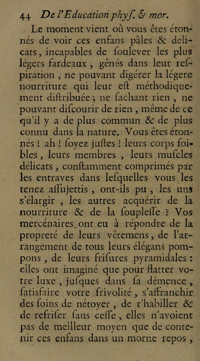 Le moment vient où vous êtes éton- nés de voir ces enfans pâles & déli- cats, incapables de foulever les plus légers £irdeaux, gênés dans leur ref- piration , ne pouvant digérer la légère nourriture qui leur eft méthodique- ment diftribuée j ne fachant rien , ne pouvant difcourir de rien, même de ce qu’il y a de plus commun & de plus connu dans la nature. Vous êtes éton- nés 1 ah ! foyez jades ! leurs corps foi- bles, leurs membres , leurs mufcles délicats , conftamment comprimés par les entraves dans lefquelles vous les tenez alfujettis , ont-ils pu , les uni s’élargir , les autres acquérir de la nourriture & de la fouplelFe ? Vos mercénaires. ont eu à répondre de la propreté de leurs vêtemens, de l’ar- rangement de tous leurs élégans pom- pons , de leurs frifures pyramidales : elles ont imaginé que pour flatter vo- tre luxe , jufques dans fa démence , fatisfaire votre frivolité , s’affranchir des foins de nétoyer , de r’habiller Sc de refrifer fans celfe, elles n’avoient pas de meilleur moyen que de conte- nir ces enfans dans un morne repos,