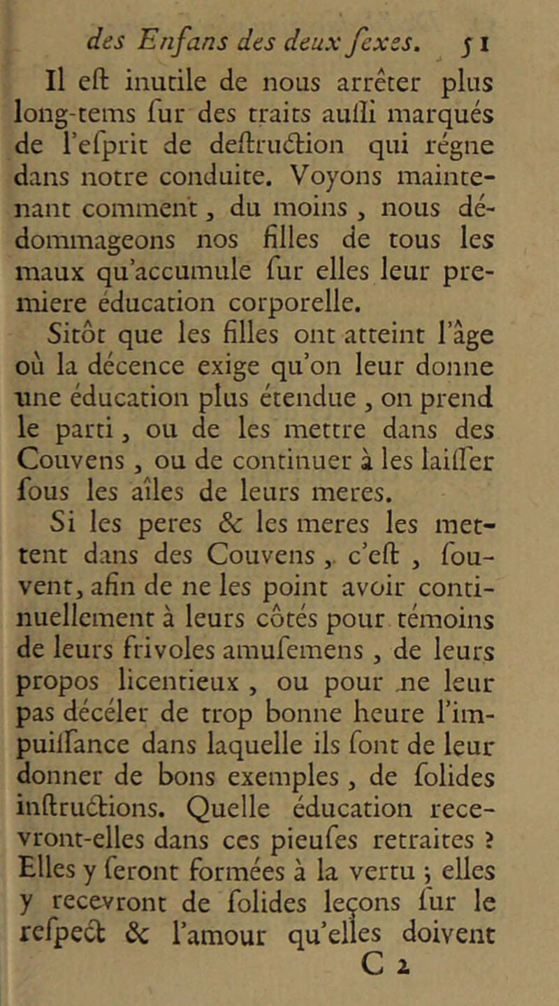 Il eft inutile de nous arrêter plus long-tems fur des traits aulîi marqués de l’efprit de deftruélion qui régne dans notre conduite. Voyons mainte- nant comment, du moins , nous dé- dommageons nos filles de tous les maux qu’accumule fur elles leur pre- mière éducation corporelle. Sitôt que les filles ont atteint l’âge où la décence exige qu’on leur donne une éducation plus étendue , on prend le parti, ou de les mettre dans des Couvens , ou de continuer à les lailfer fous les ailes de leurs meres. Si les peres & les meres les met- tent dans des Couvens c’efl: , fou- vent, afin de ne les point avoir conti- nuellement à leurs côtés pour témoins de leurs frivoles amufemens , de leurs propos licentieux , ou pour ne leur pas décéler de trop bonne heure l’im- puilfance dans laquelle ils font de leur donner de bons exemples , de folides inftruétions. Quelle éducation rece- vront-elles dans CCS pieufes retraites ? Elles y feront formées à la vertu \ elles y recevront de folides leçons fur le refpeét l’amour qu’elles doivent C i