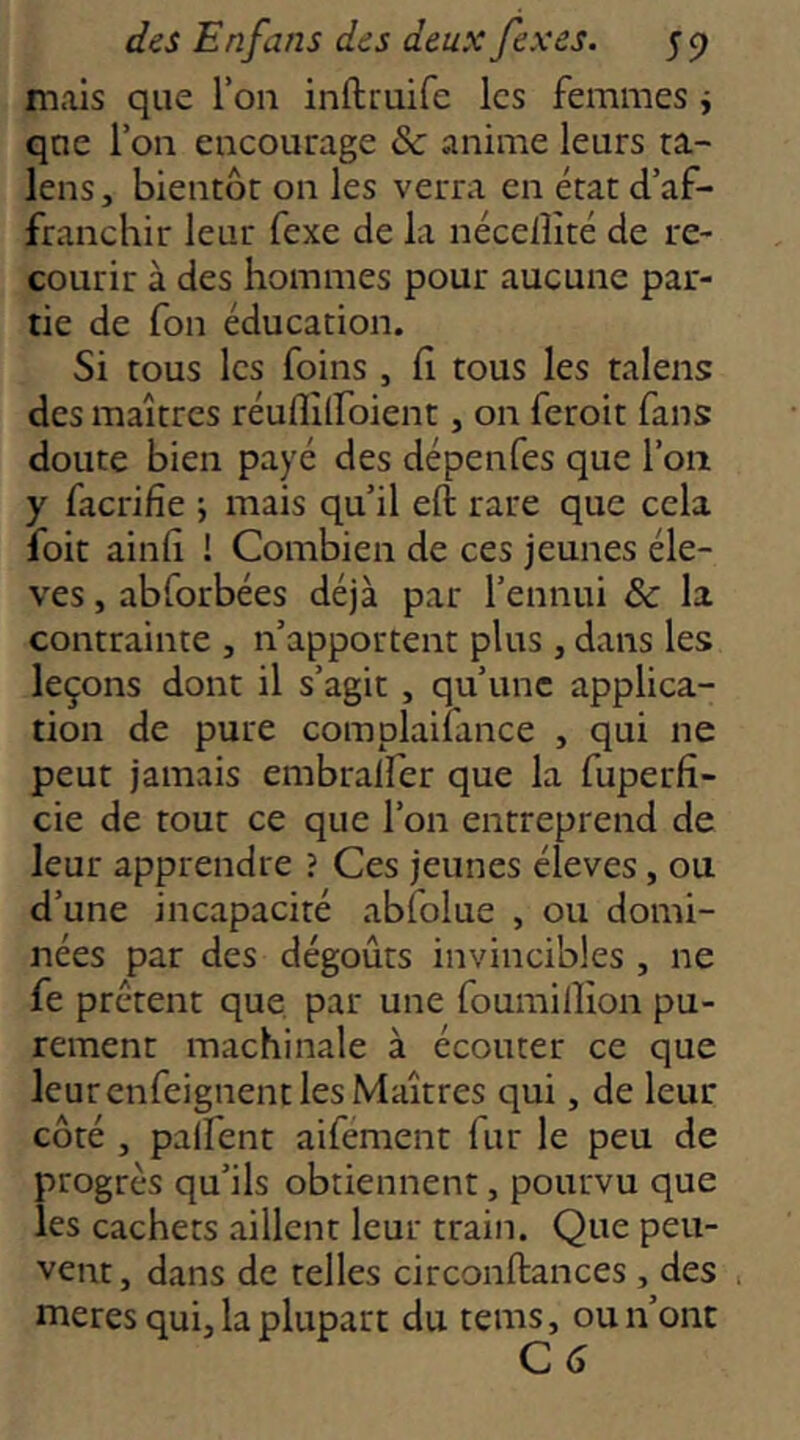 mais que Ton inftruife les femmes i que l’on encourage & anime leurs ta- lens J bientôr on les verra en état d’af- franchir leur fexe de la nécelîîté de re- courir à des hommes pour aucune par- tie de fou éducation. Si tous les foins , fi tous les talens des maîtres réuflîlfoient, on feroit fans doute bien payé des dépenfes que l’on y facrifie ; mais qu’il eft rare que cela foit ainfi ! Combien de ces jeunes éle- vés , abforbées déjà par l’ennui & la contrainte , n’apportent plus, dans les leçons dont il s’agit , qu’une applica- tion de pure complaifance , qui ne peut jamais embralfer que la fuperfî- cie de tout ce que l’on entreprend de leur apprendre ? Ces jeunes éleves, ou d’une incapacité abfolue , ou domi- nées par des dégoûts invincibles , ne fe prêtent que, par une foumillion pu- rement machinale à écouter ce que leur enfeignent les Maîtres qui, de leur côté , palfent aifément fur le peu de progrès qu’ils obtiennent, pourvu que les cachets aillent leur train. Que peu- vent , dans de telles circonftances, des meres qui, la plupart du tems, ou n’ont