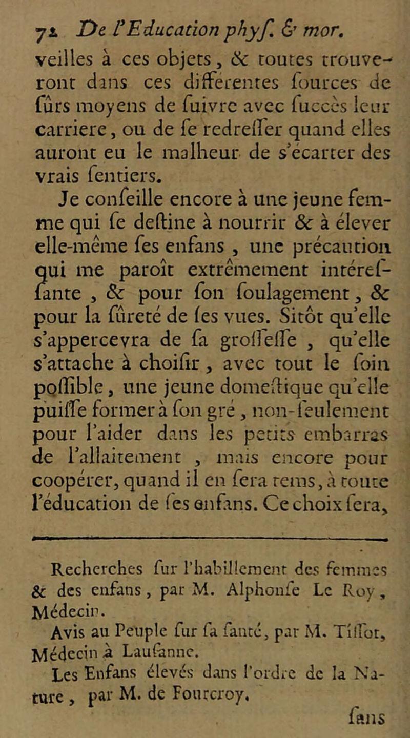 veilles à ces objets, & toutes trouve- ront dans ces differentes fources de fûts moyens de fuivrc avec fuccès leur carrière, ou de fe redreffer quand elles auront eu le malheur de s'écarter des vrais fentiers. Je confeille encore à une jeune fem- me qui fe deftine à nourrir & à élever elle-même Tes enfans , une précaution qui me paroît extrêmement intéref- fante , & pour fou foulagement, & pour la fureté de fes vues. Sitôt qu elle s’appercevra de fa grolfeire , qu’elle s’attache à choifir, avec tout le foin pQlïîble, une jeune domeftique qu’elle puilfe former à fon gré, non-feulement pour l’aider dans les petits embarras de l’allaitement , mais encore pour coopérer, quand il en fera rems, à route l’éducation de (es anfms. Ce choix fera. Recherches fur l’habilîcmenr des femmes & des enfans, par M. Alphonfe Le Roy, Médecin. Avis au Peuple fur fa fauté, par M, Tilfüt, Médecin à Lau(ânnc. Les Enfans élevés dans l’ordie de la Na- ture , par M. de Foiucroy. fans