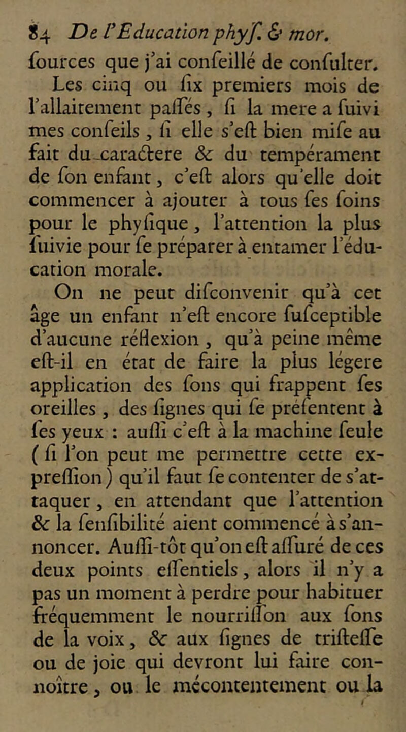 fources que j’ai confeillé de confuker. Les cinq ou fix premiers mois de rallairemenr palFés , fi la mere a fuivi mes confeils , fi elle s’eft bien mife au fait du-caradere & du tempérament de fon enfant, c’eft alors quelle doit commencer à ajouter à tous Tes foins pour le phyfique, l’attention la plus luivie pour fe préparer à entamer l’édu- cation morale. On ne peut difconvenir qu’à cet âge un enfant n’eft encore fufceptible d’aucune réflexion , qu’à peine même cft-il en état de faire la plus légère application des fous qui frappent fes oreilles , des fignes qui fe préfentent à fes yeux : aulîi c’eft à la machine feule ( fi l’on peut me permettre cette ex- preffion ) qu’il faut fe contenter de s’at- taquer , en attendant que l’attention & la fenfibilité aient commencé à s’an- noncer. Auiîi-tôt qu’on eftaffuré de ces deux points elfentiels, alors il n’y a pas un moment à perdre pour habituer fréquemment le nourrilîon aux fons de la voix, aux fignes de triftelfe ou de joie qui devront lui faire con- noître, ou le mécontentement ou la