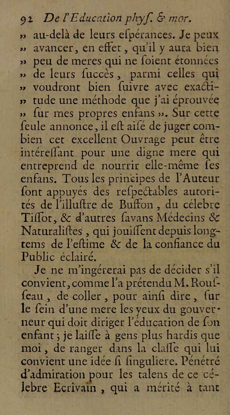 i> au-delà de leurs efpérances. Je peux »> avancer, en effet, qu’il y aura bien JJ peu de meres qui ne foient étonnées JJ de leurs fuccès, parmi celles qui JJ voudront bien fuivre avec exacti- jj tude une méthode que j’ai éprouvée JJ fur mes propres enfans ». Sur cette feule annonce, il eft aifé de juger com- bien cet excellent Ouvrage peut être intérelfant pour une digne mere qui entreprend de nourrir elle-même fes enfans. Tous les principes de l’Auteur font appuyés des refpeétables autori- tés de l’illuftre de Buffon , du célébré Tilfot, & d’autres favans Médecins & Naturaliftes , qui jouiifent depuis long- tems de l’eftime &: de la confiance du Public éclairé. Je ne m’ingérerai pas de décider s’il convient, comme l’a prétendu M. Roul- feau , de coller , pour ainfi dire, fur le fein d’une mere les yeux du gouver* neur qui doit diriger l’éducation de fjii enfant j je laiffe à gens plus hardis que moi, de ranger dans la clalfe qui lui convient une idée fi finguliere. Pénétré d’admiration pour les talens de ce cé- lébré Ecrivain , qui a mérité à tant