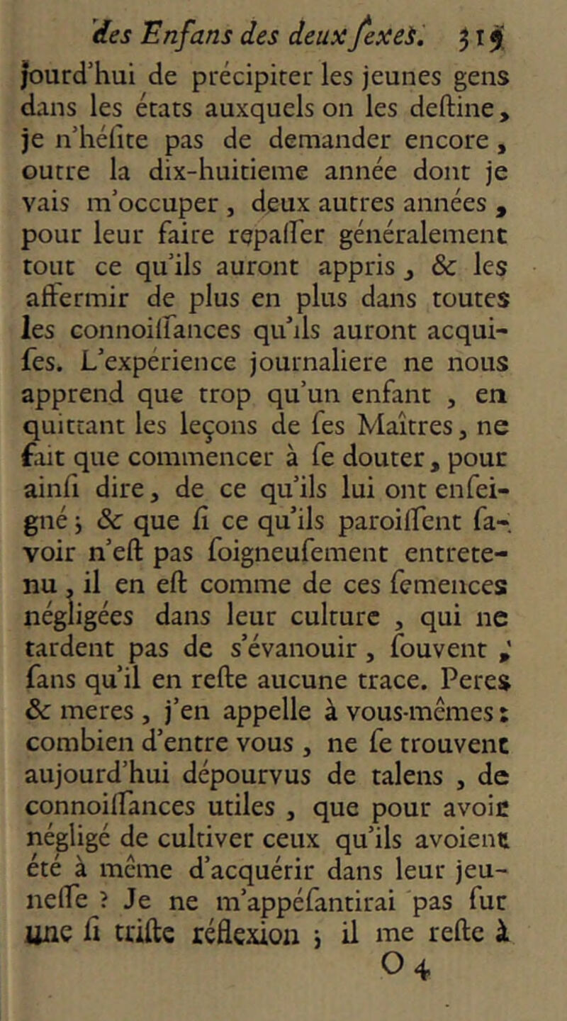 jourd’hui de précipiter les jeunes gens dans les états auxquels on les deftine , je n’hélîte pas de demander encore , outre la dix-huitieme année dont je vais m’occuper , deux autres années , pour leur faire repad'er généralement tout ce qu’ils auront appris ^ & les affermir de plus en plus dans toutes les connoilfances qu’ils auront acqui- fes. L’expérience journalière ne nous apprend que trop qu’un enfant , en quittant les leçons de fes Maîtres, ne fait que commencer à fe douter, pour ainfi dire, de ce qu’ils lui ont enfei- gné 5 & que fi ce qu’ils paroilfent fa- voir n’eft pas foigneufement entrete- nu . il en eft comme de ces femences négligées dans leur culture , qui ne tardent pas de s’évanouir, fouvent fans qu’il en refte aucune trace. Peres & meres , j’en appelle à vous-memes : combien d’entre vous , ne fe trouvent aujourd’hui dépourvus de talens , de connoilfances utiles , que pour avoir négligé de cultiver ceux qu’ils avoient été à même d’acquérir dans leur jeu- nelfe î Je ne m’appéfantirai pas fur une fi trille réflexion j II me refte à