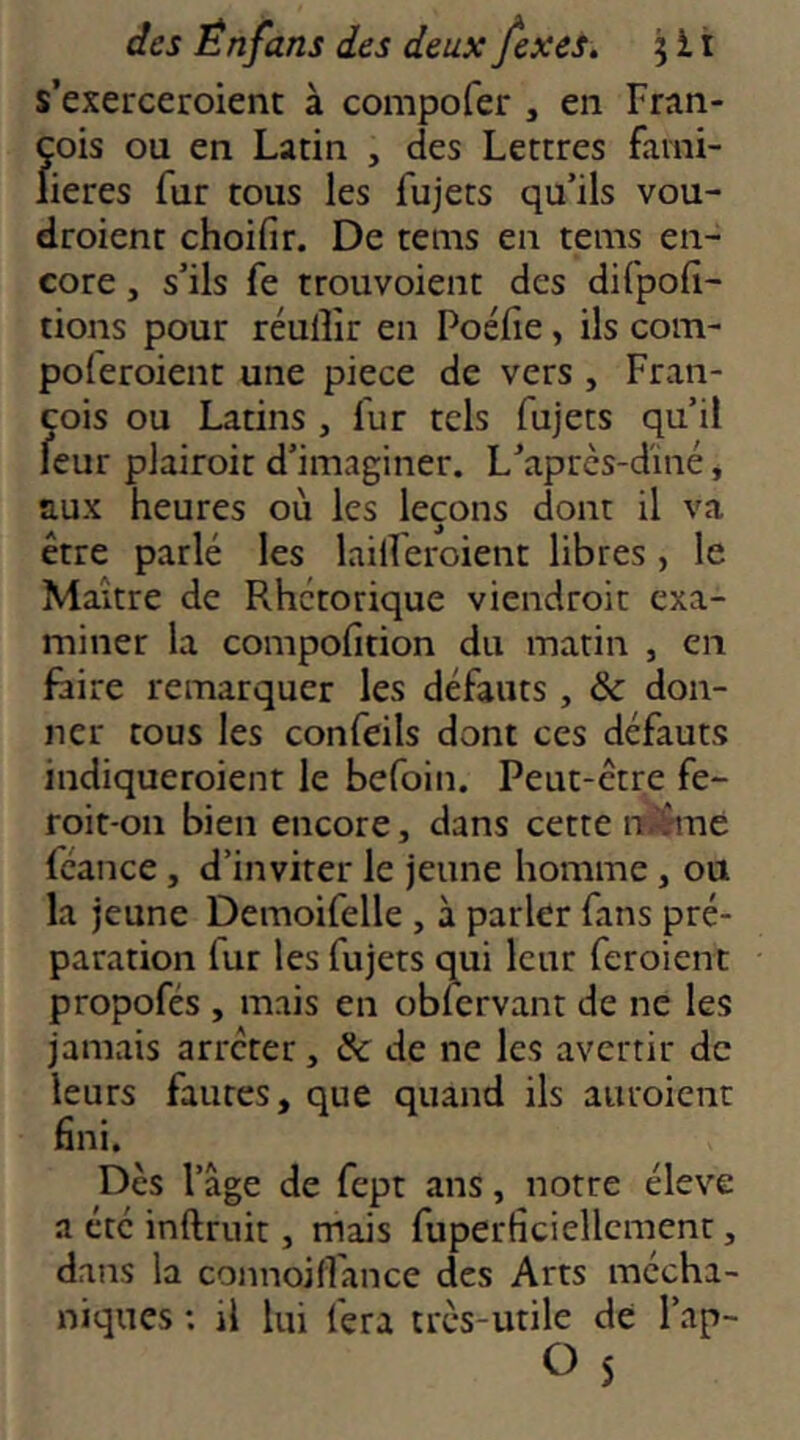 s’exerceroient à compofer , en Fran- çois ou en Latin , des Lettres fami- lières fur tous les fujets qu’ils vou- droient choifir. De teins en teins en- core , s’ils fe trouvoient des difpofi- tions pour réulîir en Poéfie, ils coin- poleroient une piece de vers , Fran- çois ou Latins , fur tels fujets qu’il feur plairoit d’imaginer. L’aprcs-d'iné, aux heures où les leçons dont il va être parlé les lailFeroient libres, le Maître de Rhétorique viendroit exa- miner la coinpofition du matin , en faire remarquer les défauts , & don- ner tous les confeils dont ces défauts indiqueroient le befoiii. Peut-être fe- roit-on bien encore, dans cette if^né fcance, d’inviter le jeune homme, ou la jeune Demoifelle , à parler fans pré- paration fur les fujets qui leur feroient propofés , mais en obicrvant de ne les jamais arrêter, & de ne les avertir de leurs fautes, que quand ils auroient fini. Des l’âge de fept ans, notre éleve a été inftruit, mais fuperficiellcment, dans la coiinoifl'ance des Arts mécha- niques ; il lui fera très-utile de l’ap- O 5