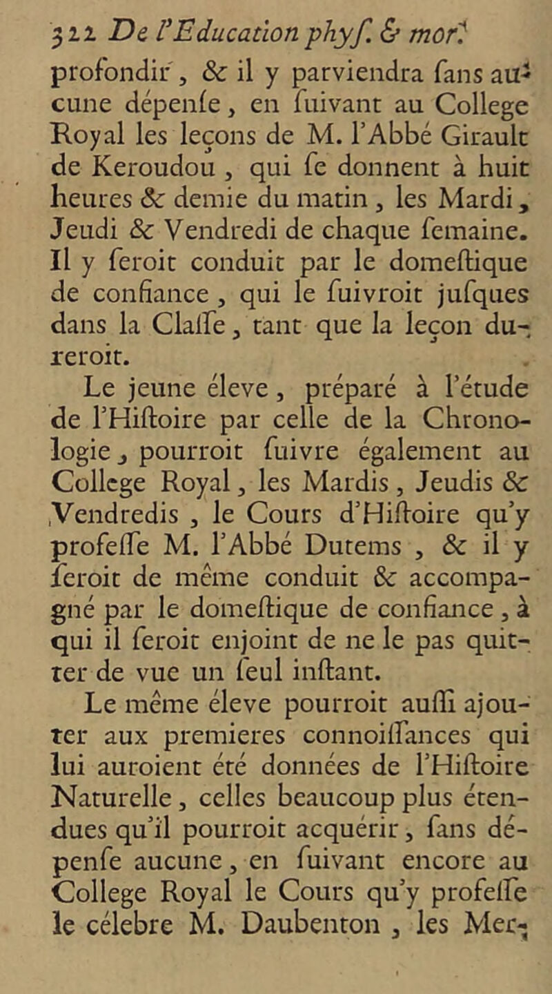 profondir , & il y parviendra fans aii^ cune dépenfe, en fuivanr au College Royal les leçons de M. l’Abbé Girault de Keroudou, qui fe donnent à huit heures &: demie du matin , les Mardi, Jeudi & Vendredi de chaque femaine. Il y feroit conduit par le domeftique de confiance, qui le fuivroit jufques dans la Clalfie, tant que la leçon du- rer oit. Le jeune éleve, préparé à l’étude de l’Hiftoire par celle de la Chrono- logie J pouiToit fuivre également au College Royal, les Mardis , Jeudis & .Vendredis , le Cours d’Hilloire qu’y profefife M. l’Abbé Dutems , & il y leroit de même conduit & accompa- gné par le domeftique de confiance , à qui il feroit enjoint de ne le pas quit- ter de vue un leul inftant. Le même éleve pourroit auflî ajou- ter aux premières connoilfances qui lui auroient été données de l’Hiftoire Naturelle, celles beaucoup plus éten- dues qu’il pourroit acquérir, fans dé- penfe aucune, en fuivant encore au College Royal le Cours qu’y profelfe le célébré M. Daubenton , les Mer-