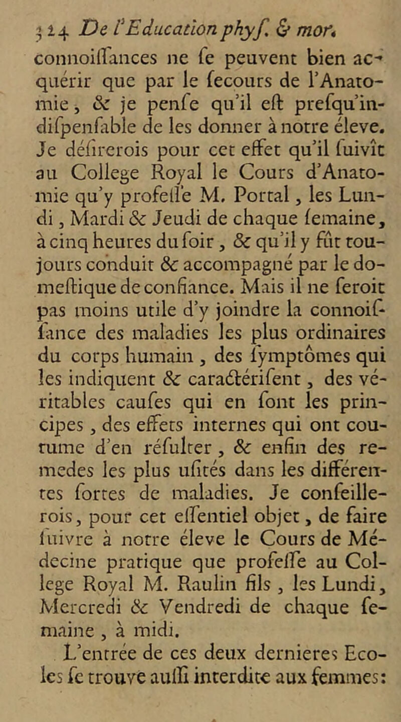 connoidances ne Te peuvent bien ac- quérir que par le fecours de TAnato- mie, & je penfe qu’il eft prefqu’in- difpenlable de les donner à notre éleve. Je défircrois pour cet effet qu’il (uivîc au College Royal le Cours d’Anato- mie qu’y profelle M. Portai, les Lun- di 3 Mardi & Jeudi de chaque femaine, à cinq heures du foir , & qu’il y fut tou- jours conduit &: accompagné par le do- ineftique de confiance. Mais il ne feroic pas moins utile d’y joindre la connoiR lance des maladies les plus ordinaires du corps humain , des fymptômes qui les indiquent &: caraétérifent, des vé- ritables caufes qui en font les prin- cipes 3 des effets internes qui ont cou- tume d’en réfulrer, & enfin des re- medes les plus ufîtés dans les différen- tes fortes de maladies. Je confeille- rois3 pour cet elfentiel objet, de faire luivre à notre éleve le Cours de Mé- decine pratique que profelfe au Col- lege Royal M. Raulin fils 3 les Lundi, Mercredi & Vendredi de chaque fe- maine 3 à midi. L’entrée de ces deux dernieres Eco- les fc trouve auffi interdite aux femmes;