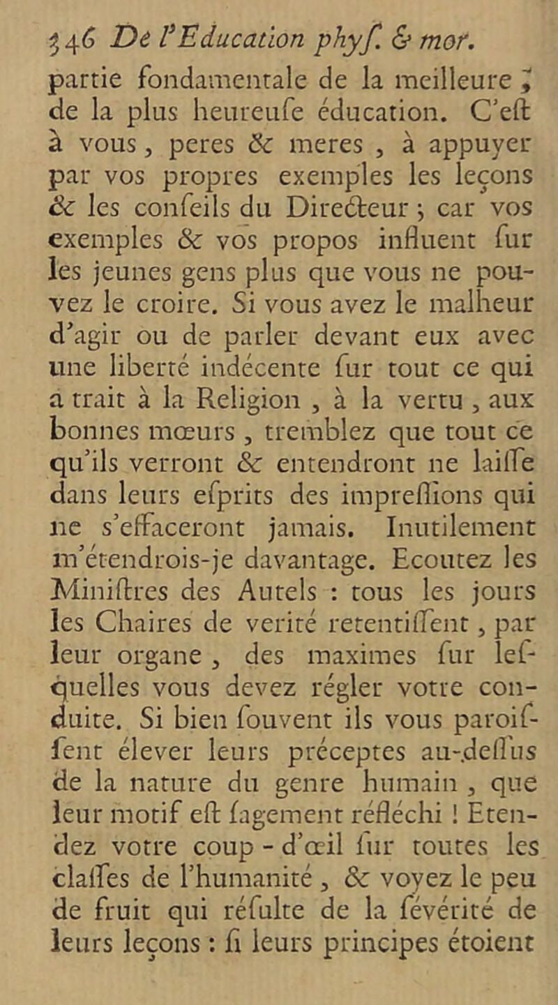 partie fondamentale de la meilleure y de la plus heureufe éducation. C'eft à vous, peres & meres , à appuyer par vos propres exemples les leçons les confeils du Direéteur j car vos exemples & vos propos influent fur les jeunes gens plus que vous ne pou- vez le croire. Si vous avez le malheur d’agir ou de parler devant eux avec une liberté indécente fur tout ce qui a trait à la Religion , à la vertu , aux bonnes mœurs , tremblez que tout ce qu’ils verront & entendront ne lailfe dans leurs efprirs des impreflions qui ne s’effaceront jamais. Inutilement m’étendrois-je davantage. Ecoutez les Miniflres des Autels : tous les jours les Chaires de vérité retentiflent, par leur organe, des maximes fur lef- quelles vous devez régler votre con- duite, Si bien fouvent ils vous paroif- fent élever leurs préceptes au-.defl'us de la nature du genre humain , que leur motif eft fagement réfléchi ! Eten- dez votre coup - d’œil fur toutes les claifes de l’humanité , &: voyez le peu de fruit qui réfulte de la févérité de leurs leçons : fl leurs principes étoient