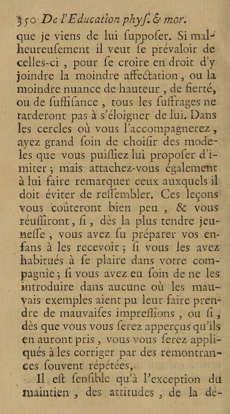 que je viens de lui fuppofer. Si mal- heui'eufement il veut fe prévaloir de celles-ci , pour fe croire en droit d’y joindre la moindre affeétation, ou la moindre nuance de hauteur , de fierté, ou de fuffifance , tous les fuffrages ne Tarderont pas à s’éloigner de lui. Dans les cercles où vous l’accompagnerez, ayez grand foin de choifir des modè- les que vous puilïiez lui propofer d’i- miter j mais attachez-vous également à lui faire remarquer ceux auxquels il doit éviter de relfembler. Ces leçons vous coûteront bien peu , & vous réulîiront, fi , dès la plus tendre jeu- iieife , vous avez fu préparer vos en- fans à les recevoir -, fi vous les avez habitués à fe plaire dans votre com- pagnie J fi vous avez eu foin de ne les introduire dans aucune où les mau- vais exemples aient pu leur faire pren- dre de mauvaifes imprelîîons , ou fi , dès que vous vous ferez apperçus qu’ils en auront pris , vous vous ferez appli- qués à les corriger par des remontran- ces fouvent répétées. Il eft fenfiblc qu’à l’exception du liaaintien , des attitudes , de la dé-