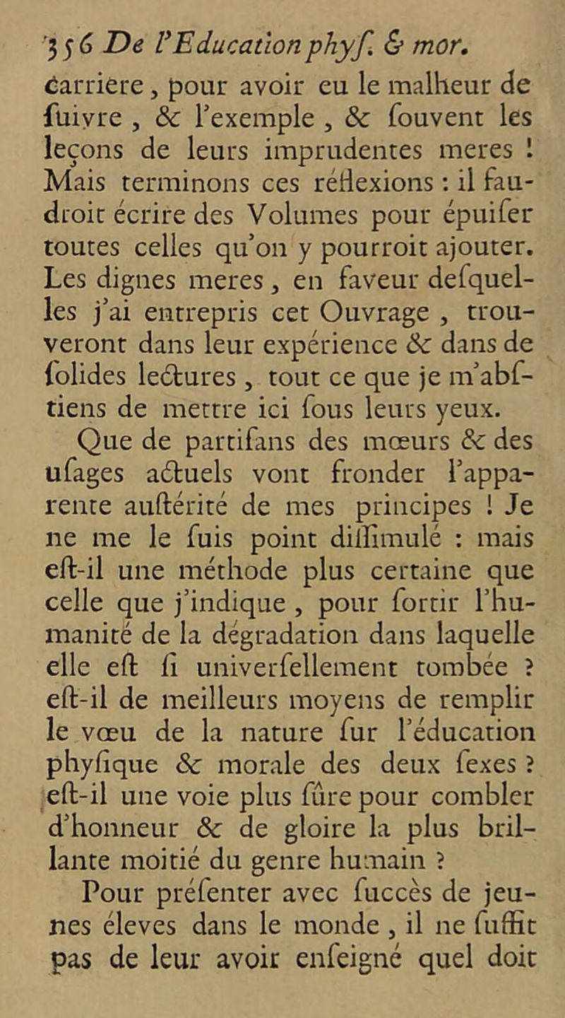 Carrière, pour avoir eu le malheur de füiyre , & l’exemple , & fouvent les leçons de leurs imprudentes meres 1 Mais terminons ces rétlexions ; il fau- droit écrire des Volumes pour épuifer toutes celles qu’on y pourroit ajouter. Les dignes meres, en faveur defquel- les j’ai entrepris cet Ouvrage , trou- veront dans leur expérience &c dans de folides leétures , tout ce que je m’abf- tiens de mettre ici fous leurs yeux. Que de partifans des mœurs & des ufages aétuels vont fronder l’appa- rente auftérité de mes principes ! Je ne me le fuis point dillimulé : mais eft-il une méthode plus certaine que celle que j’indique , pour fortir l’hu- manité de la dégradation dans laquelle elle efl: fi univerfellement tombée î eft-il de meilleurs moyens de remplir le vœu de la nature fur l’éducation phyfique & morale des deux fexes ? eft-il une voie plus fûrepour combler d’honneur & de gloire la plus bril- lante moitié du genre humain ? Pour préfenter avec fuccès de jeu- nes éleves dans le monde , il ne fuffit pas de leur avoir enfeigné quel doit