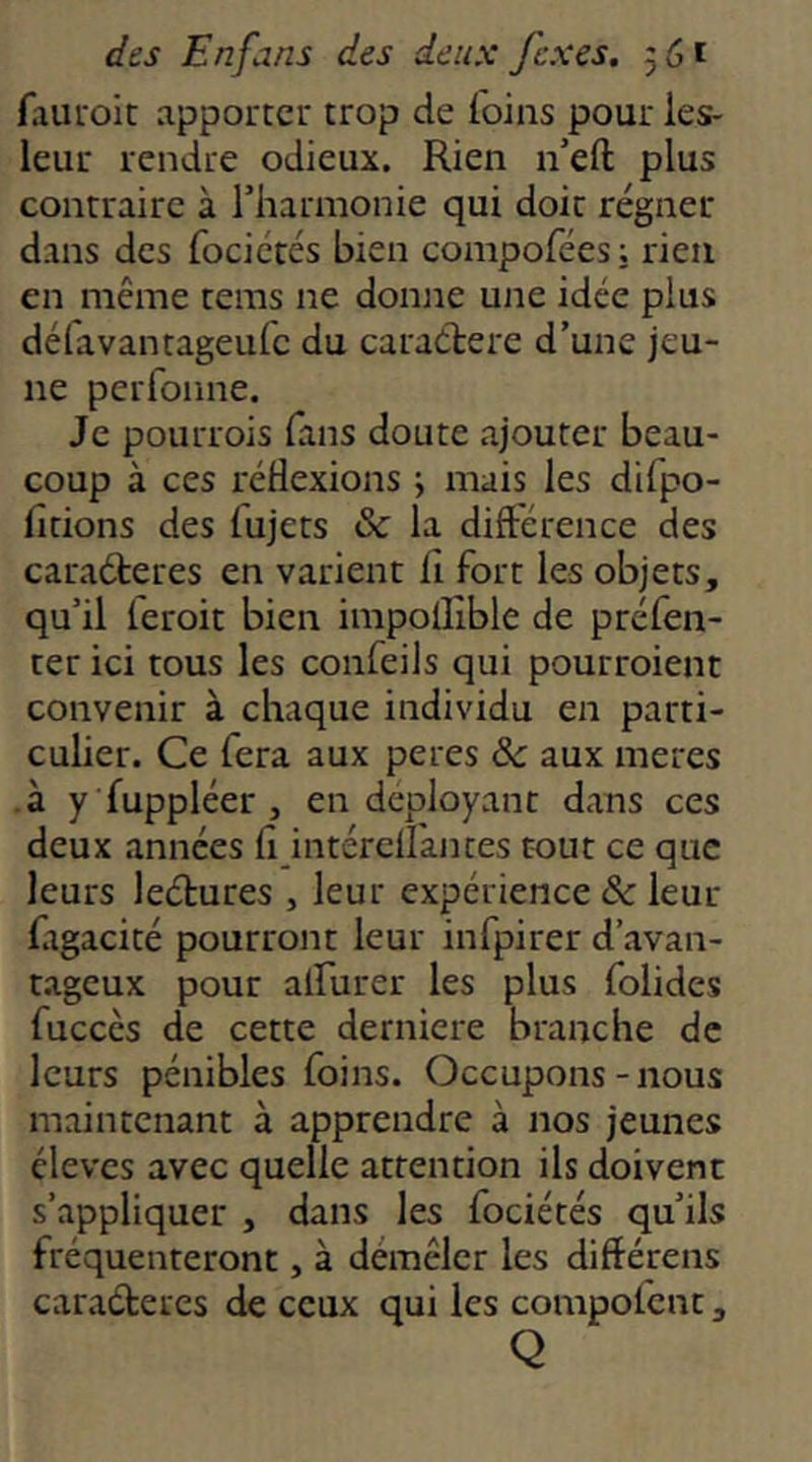 faiiroit apporter trop de foins pour ies- leur rendre odieux. Rien n’eft plus contraire à l’harmonie qui doit régner dans des focicrés bien compofées ; rien en même tems ne donne une idée plus défavantageufe du caraétere d’une jeu- ne perfoune. Je pourrois fans doute ajouter beau- coup à ces réflexions ; mais les difpo- fitions des fujets & la différence des caraéteres en varient fl fort les objets, qu’il leroit bien impolflble de préfen- ter ici tous les confeils qui pourroient convenir à chaque individu en parti- culier. Ce fera aux peres &c aux meres -à y fuppléer , en déployant dans ces deux années fl intérefl'antes tout ce que leurs leétures , leur expérience & leur figacité pourront leur infpirer d’avan- tageux pour alfurer les plus folides fuccès de cette derniere branche de leurs pénibles foins. Occupons-nous maintenant à apprendre à nos jeunes élèves avec quelle attention ils doivent s’appliquer , dans les fociétés qu’ils fréquenteront, à démêler les différens caraéteres de ceux qui les compofent, Q