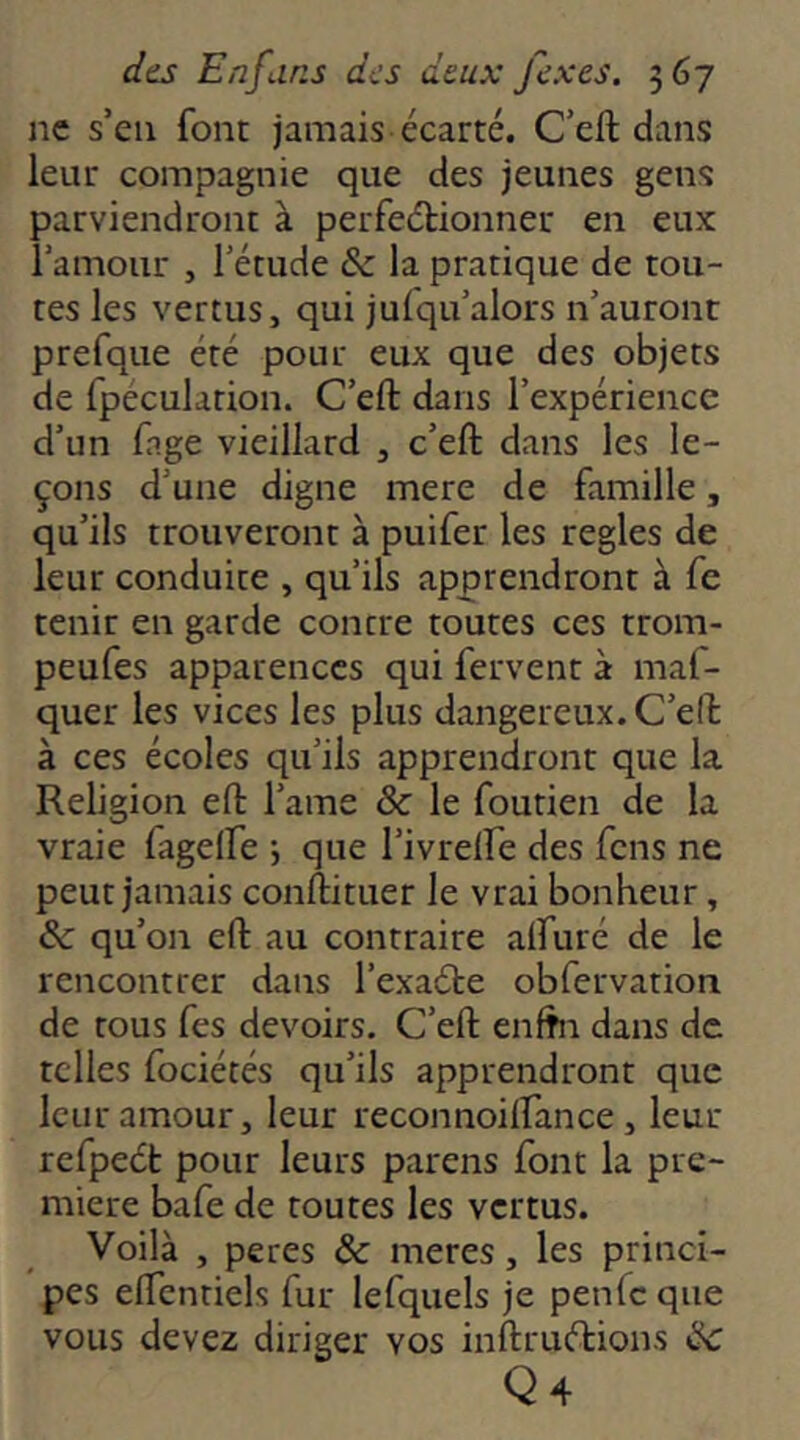 ne s’eu font jamais écarté. C’eft dans leur compagnie que des jeunes gens parviendront à perfeélionneu en eux l’amour , l’étude & la pratique de tou- tes les vertus, qui jufqu’alors n’auront prefque été pour eux que des objets de fpéculation. C’eft dans l’expérience d’un fage vieillard , c’eft dans les le- çons d’une digne mere de famille, qu’ils trouveront à puifer les réglés de leur conduite , qu’ils apprendront à fe tenir en garde contre toutes ces trom- peufes apparences qui fervent à maf- quer les vices les plus dangereux. C’eft à ces écoles qu’ils apprendront que la Religion eft l’ame ôc le foutien de la vraie fagelfe -, que l’ivrelfe des fens ne peut jamais conftituer le vrai bonheur, & qu’on eft au contraire alfuré de le rencontrer dans l’exaéte obfervation de tous fes devoirs. C’eft enfhi dans de telles fociétés qu’ils apprendront que leur amour, leur reconnoilfance, leur refpeét pour leurs parens font la pre- mière bafe de toutes les vertus. Voilà , peres & meres, les princi- pes eftentiels fur lefquels je penfe que vous devez diriger vos inftruétions ik Q4