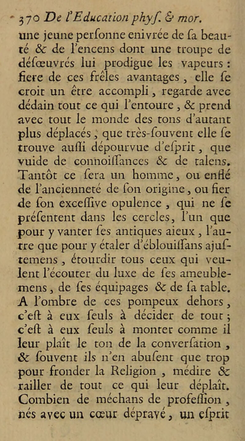 une jeune perfonne enivrée de fa beau- té & de l’encens dont une troupe de défœuvrés lui prodigue les vapeurs : jfiere de ces frêles avantages, elle fe croit un être accompli, regarde avec dédain tout ce qui l’entoure , & prend avec tout le monde des tons d’autant plus déplacés , que très-fouvent elle fe trouve auffi dépourvue d’efprit, que vuide de connoilfances & de talens. Tantôt ce fera un homme, ou enflé de l’ancienneté de fon origine, ou fier de fon exceffive opulence , qui ne fe préfentent dans les cercles, l’un que pour y vanter fes antiques aieux , l’au- tre que pour y étaler d’éblouilfans ajuf- temens , étourdir tous ceux qui veu- lent l’écouter du luxe de fes ameuble- mens, de fes équipages & de fa table. A l’ombre de ces pompeux dehors, c’efl: à eux feuls à décider de tout ; c’eft à eux feuls à monter comme il leur plaît le ton de la converfation , & fouvent ils n’en abufent que trop pour fronder la Religion , médire èc railler de tout ce qui leur déplaît. Combien de méchans de profeflion , nés avec un cœur dépravé, un efprk