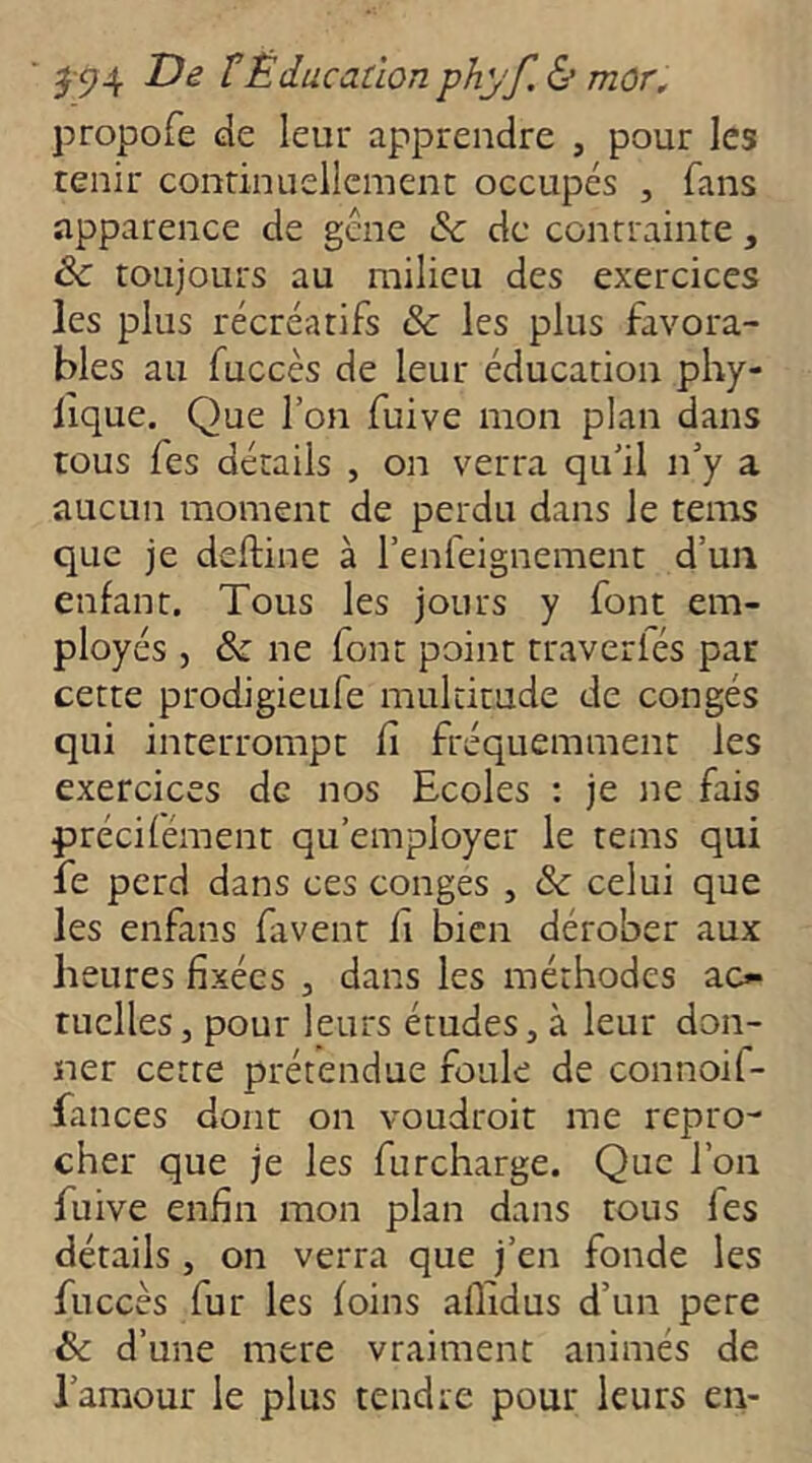 propofe de leur apprendre , pour les tenir continuellement occupés , fans apparence de gcne & de contrainte, & toujours au milieu des exercices les plus récréatifs & les plus favora- bles au faccès de leur éducation pby- lique. Que l’on fuive mon plan dans tous fes détails , on verra qu’il n’y a aucun moment de perdu dans le tems que je deftine à l’enfeignement d’un enfant. Tous les jours y font em- ployés , & ne font point traverfés par cette prodigieufe multitude de congés qui interrompt fi fréquemment les exercices de nos Ecoles : je ne fais précifément qu’employer le tems qui fe perd dans ces conges , & celui que les enfans faveur fi bien dérober aux heures fixées , dans les méthodes ao nielles, pour leurs études, à leur don- ner cette prétendue foule de connoif- fances dont on voudroit me repro- cher que je les furcharge. Que l’on fuive enfin mon plan dans tous fes détails , on verra que j’en fonde les fuccès fur les foins aflidus d’un pere & d’une mere vraiment animés de l’amour le plus tendre pour leurs en-