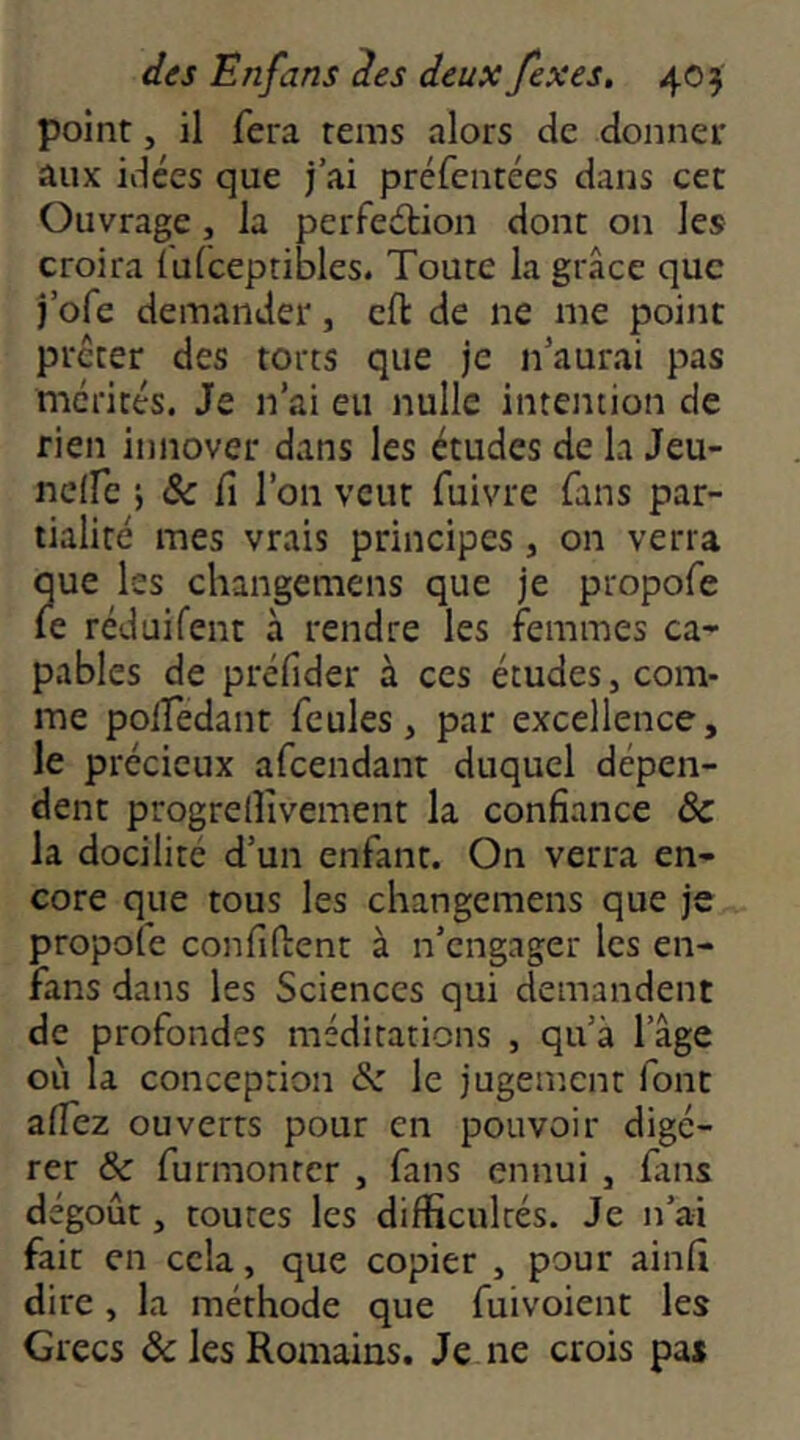 point, il fera rems alors de donner aux idées que j’ai préfentées dans cet Ouvrage, la perfeétion dont on les croira ïulceptibles. Toute la grâce que j’ofe demander, eft de ne me point prêter des torts que je n’aurai pas mérités. Je n’ai eu nulle intention de rien innover dans les études de la Jeu- nclfc i Sc fl l’on veut fuivre fans par- tialité mes vrais principes , on verra que les changemens que je propofe le réduifent à rendre les femmes ca- pables de préfider à ces études, com- me polfedant feules, par excellence, le précieux afeendant duquel dépen- dent progreiîîvement la confiance & la docilité d’un enfant. On verra en- core que tous les changemens que je propofe confident à n’engager les en- fans dans les Sciences qui demandent de profondes méditations , qu’à l’âge où la conception Sz le jugement font alfez ouverts pour en pouvoir digé- rer & furmonter , fans ennui , fins dégoût, toutes les difficultés. Je n’ai fait en cela, que copier , pour ainfi dire , la méthode que fuivoient les Grecs & les Romains. Je ne crois pas