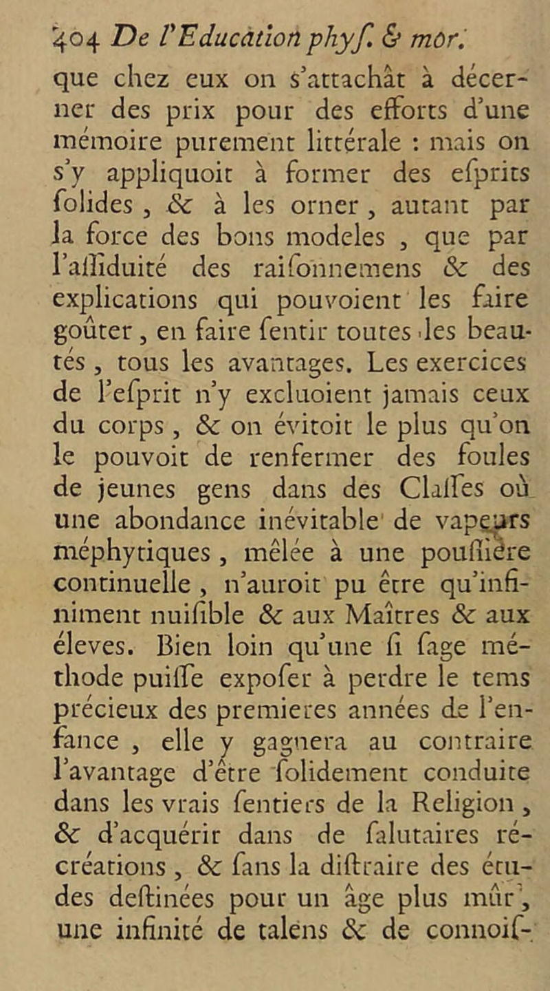 que chez eux on s’attachât à décer- ner des prix pour des efforts d’une mémoire purement littérale : mais on s’y appliquoit à former des efprits folides J & à les orner , autant par la force des bons modèles , que par l’alîiduité des raifonnemens & des explications qui pouvoient les faire goûter , en faire fentir toutes -les beau- tés , tous les avantages. Les exercices de l’efprit n’y excluoient jamais ceux du corps , &c on évitoit le plus qu’on le pouvoir de renfermer des foules de jeunes gens dans des Clalfes où une abondance inévitable de vapeurs méphytiques , mêlée à une poulîiére continuelle , n’auroit pu être qu’infî- niment nuifible & aux Maîtres & aux éleves. Bien loin qu’une fi fage mé- thode puilfe expofer à perdre le tems précieux des premières années de l’en- fance , elle y gagnera au contraire l’avantage d’être folidement conduite dans les vrais fentiers de la Religion , & d’acquérir dans de falutaires ré- créations , & fans la diftraire des étu- des deftinées pour un âge plus mûr\ une infinité de taléns 6c de connoif-