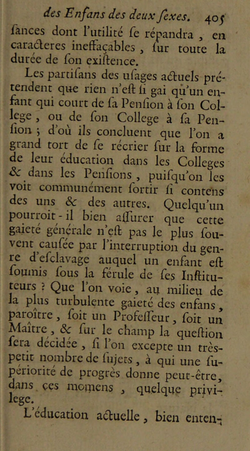 fances dont 1 utilité Te répandra , en caractères ineffaçables , fur toute la durée de fou exiitence. Les partifans des ufages aétuels pré* tendent que rien n’eft fi gai qu’un en- fuit qui court de fa Penfion à Ton Col- lege , ou de fon College à fa Pen- lion ; d’où ils concluent que l’on a grand tort de fe récrier fur la forme de leur éducation dans les Colleges dans les Penfions , puifqu’on les voit communément fortir fi conrens des uns & des autres. Quelqu’un pourroit - il bien affurer que cette gaieté générale n’efl: pas le plus fou- vent caufée par Pinterruption du gen- re d’efclavage auquel un enfant eft loumis fous la férule de fes Inftitu- teurs î Que 1 on voie, au milieu de la plus turbulente gaieté des enfans , paroître, foit un Profelfeur, foit un Maître, de fur le champ la queflion fera décidée , fi 1 on excepte un très- petit nombre de fujets , à qui une fu- periorite de progrès donne peut-être, dans ces moipens , quelque privi- lege. L éducation aéluelle , bien enten;