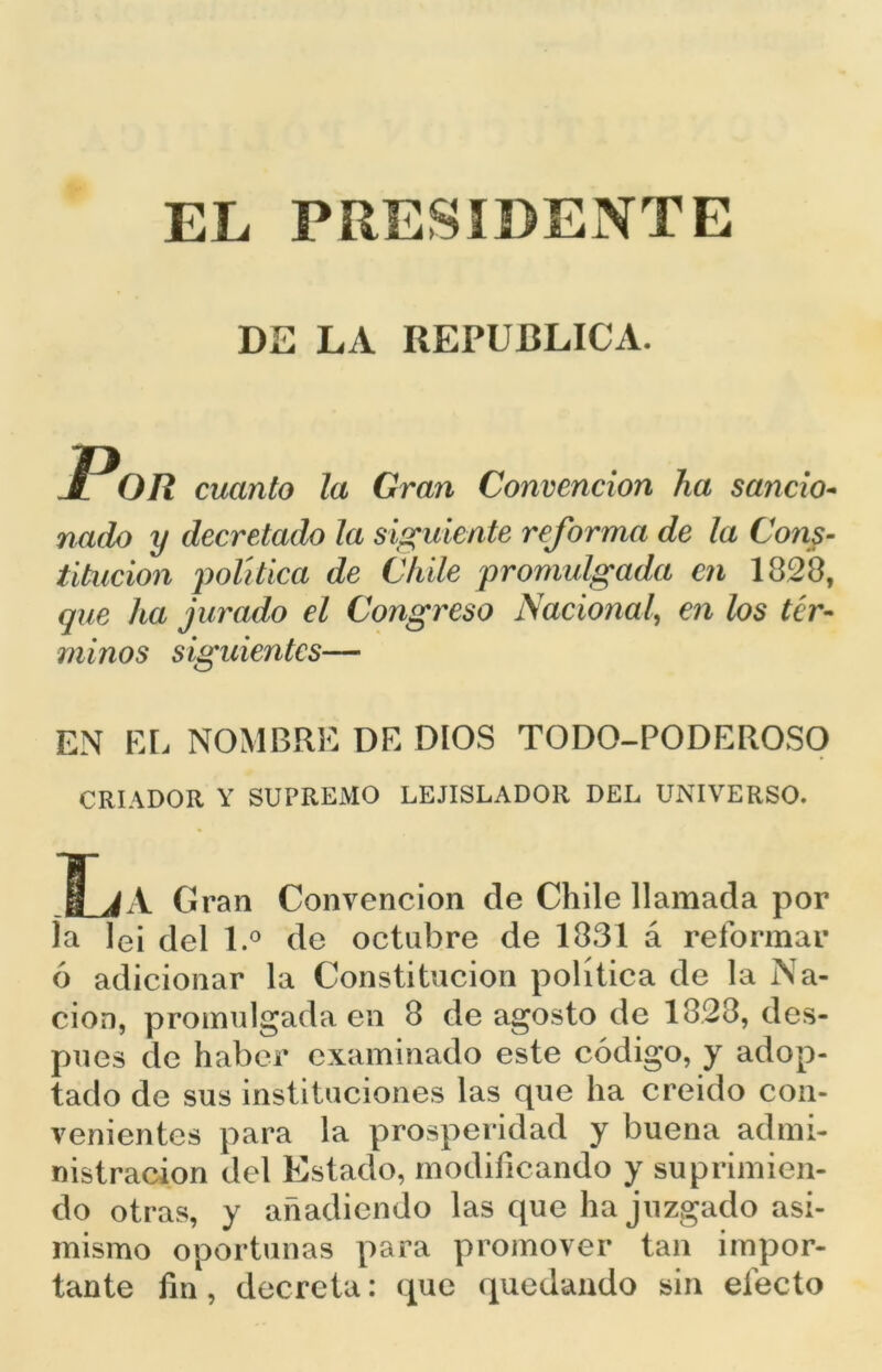 DE LA REPUBLICA. P OR cuanto la Gran Convención ha sancio- nado y decretado la siguiente reforma de la Cons- titución 'política de Chile promulgada en 1828, que ha jurado el Congreso Nacional, en los tér- minos siguientes— EN EL NOMBRE DE DIOS TODO-PODEROSO CRIADOR Y SUPREMO LEJISLADOR DEL UNIVERSO. -M_JA Gran Convención de Chile llamada por ía lei del l.° de octubre de 1831 á reformar ó adicionar la Constitución política de la Na- ción, promulgada en 8 de agosto de 1828, des- pués de haber examinado este código, y adop- tado de sus instituciones las que ha creído con- venientes para la prosperidad y buena admi- nistración del Estado, modificando y suprimien- do otras, y añadiendo las que ha juzgado asi- mismo oportunas para promover tan impor- tante fin, decreta: que quedando sin electo