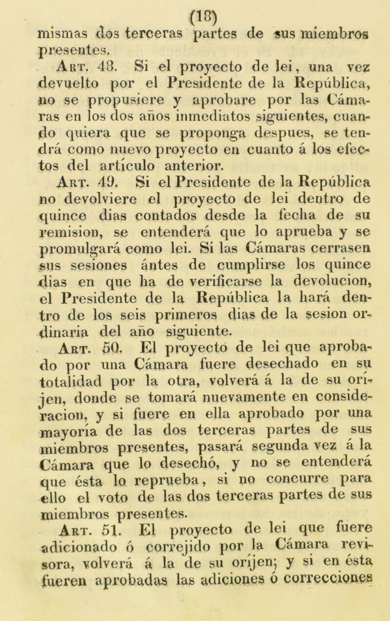 mismas dos terceras partes de sus miembros presentes. Art. 48. Si el proyecto de lei, una vez devuelto por el Presidente de la República, no se propusiere y aprobare por las Cáma- ras en los dos años inmediatos siguientes, cuan- do quiera que se proponga después, se ten- drá como nuevo proyecto en cuanto á los efec- tos del artículo anterior. Art. 49. Si el Presidente de la República no devolviere el proyecto de lei dentro de quince dias contados desde la fecha de su remisión, se entenderá que lo aprueba y se promulgará como lei. Si las Cámaras cerrasen sus sesiones ántes de cumplirse los quince dias en que ha de verificarse la devolución, el Presidente de la República la hará den- tro de los seis primeros dias de la sesión or- dinaria del año siguiente. Art. 50. El proyecto de lei que aproba- do por una Cámara fuere desechado en su totalidad por la otra, volverá á la de su orí- jen, donde se tomará nuevamente en conside- ración, y si fuere en ella aprobado por una mayoría de las dos terceras partes de sus miembros presentes, pasará segunda vez á la Cámara que lo desechó, y no se entenderá que ésta lo reprueba, si no concurre para ello el voto de las dos terceras partes de sus miembros presentes. Art. 51. El proyecto de lei que fuere adicionado ó correjido por la Cámara revi- sora, volverá á la de su oríjen; y si en ésta fueren aprobadas las adiciones ó correcciones