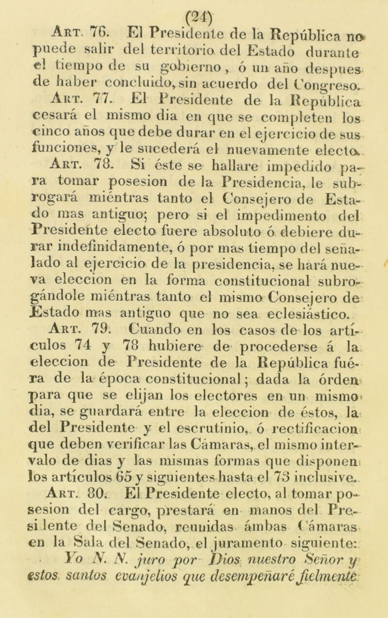 Art. 76. El Presidente de la República na puede salir del territorio del Estado durante el tiempo de su gobierno, ó un año después de haber concluido* sin acuerdo del Congreso. Art. 77. El Presidente de la República cesará el mismo dia en que se completen los cinco años que debe durar en el ejercicio de sus funciones, y le sucederá el nuevamente electo. Art. 78. Si este se hallare impedido pa- ra tomar posesión de la Presidencia, le sub- rogará miéntras tanto el Consejero de Esta- do mas antiguo; pero si el impedimento del Presidente electo fuere absoluto ó debiere du- rar indefinidamente, ó por mas tiempo del seña- lado al ejercicio de la presidencia, se hará nue- va elección en la forma constitucional subro- gándole mientras tanto el mismo Consejero de Estado mas antiguo que no sea eclesiástico. Art. 79. Cuando en los casos de los artí- culos 74 y 78 hubiere de procederse á la elección de Presidente de la República fue- ra de la época constitucional; dada la orden para que se elijan los electores en un mismo dia, se guardará entre la elección de éstos, la del Presidente y el escrutinio, ó rectificación que deben verificar las Cámaras, el mismo inter- valo de dias y las mismas formas que disponen los artículos 65 y siguientes hasta el 73 inclusive. Art. 80. El Presidente electo, al tomar po- sesión del cargo, prestará en manos del Fre- si lente del Senado, reunidas ámbas Cámaras en la Sala del Senado, el juramento siguiente: Yo N. N. juro por Dios nuestro Señor y estos santos emnjeíios que desempeñaré fielmente