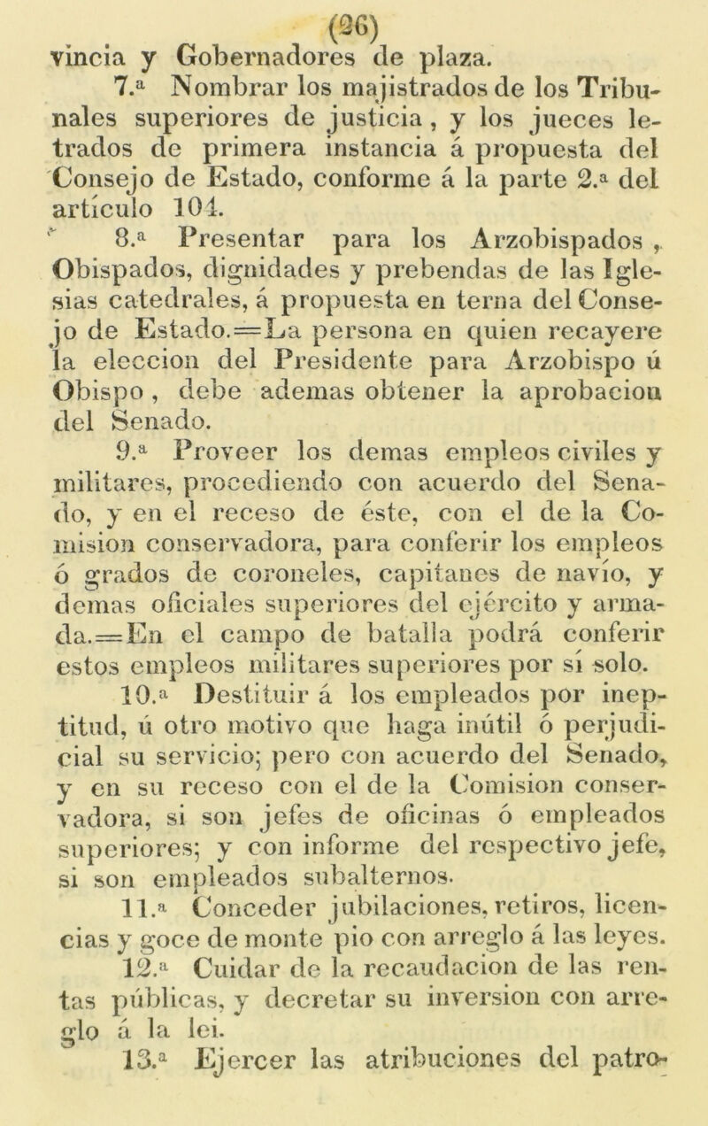 (36) vincia y Gobernadores de plaza. 7. a Nombrar los magistrados de los Tribu- nales superiores de justicia , y los jueces le- trados de primera instancia á propuesta del Consejo de Estado, conforme á la parte 2.a del artículo 104. 8. a Presentar para los Arzobispados , Obispados, dignidades y prebendas de las igle- sias catedrales, á propuesta en terna del Conse- jo de Estado.=La persona en quien recayere la elección del Presidente para Arzobispo ú Obispo , debe ademas obtener la aprobación del Senado. 9. a Proveer los demas empleos civiles y militares, procediendo con acuerdo del Sena- do, y en el receso de éste, con el de la Co- misión conservadora, para conferir los empleos ó grados de coroneles, capitanes de navio, y demas oficiales superiores del ejército y arma- jda.=En el campo de batalla podrá conferir estos empleos militares superiores por sí solo. 10. a Destituir á los empleados por inep- titud, ú otro motivo que haga inútil ó perjudi- cial su servicio; pero con acuerdo del Senado, y en su receso con el de la Comisión conser- vadora, si son jefes de oficinas ó empleados superiores; y con informe del respectivo jefe, si son empleados subalternos. 11. a Conceder jubilaciones, retiros, licen- cias y goce de monte pió con arreglo á las leyes. 12. a Cuidar de la recaudación de las ren- tas públicas, y decretar su inversión con arre- glo á la lei. 13. a Ejercer las atribuciones del patro-