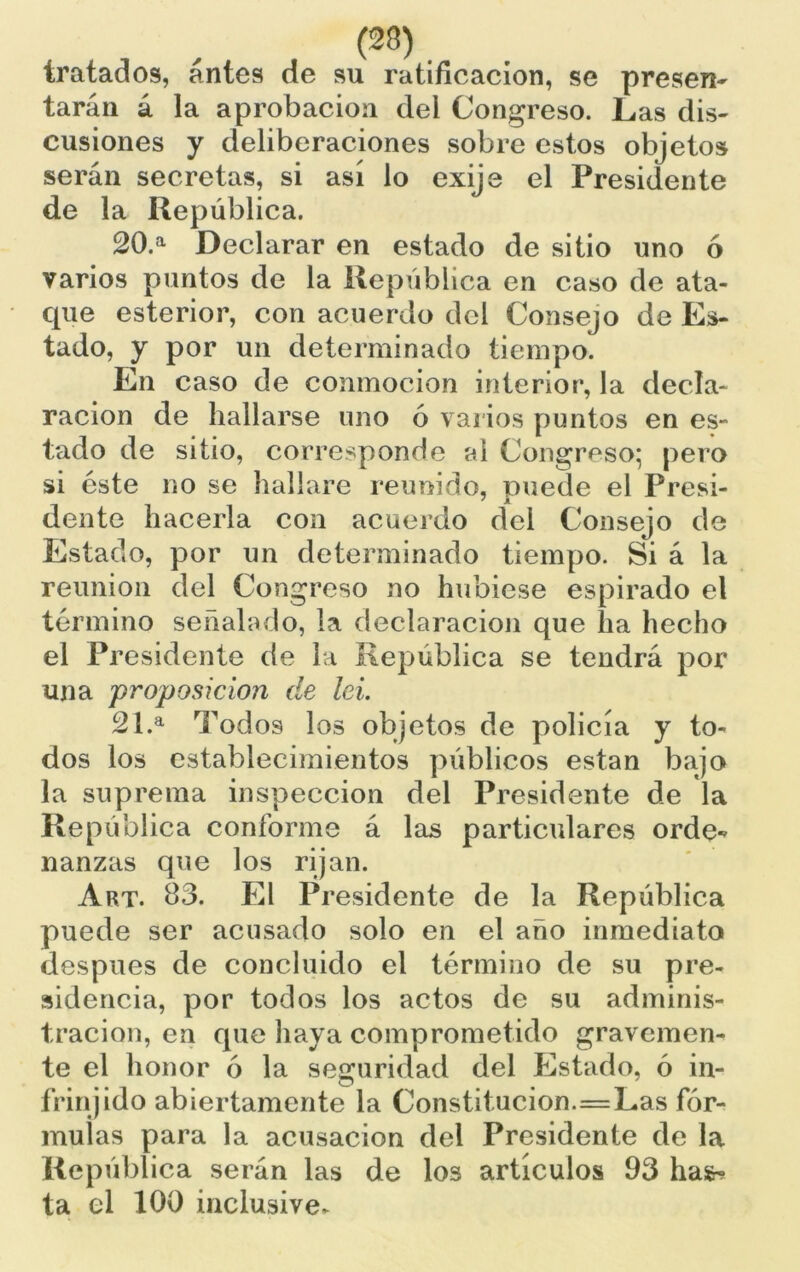 tratados, antes de su ratificación, se presen- tarán á la aprobación del Congreso. Las dis- cusiones y deliberaciones sobre estos objetos serán secretas, si así lo exije el Presidente de la República. 20. a Declarar en estado de sitio uno ó varios puntos de la República en caso de ata- que esterior, con acuerdo del Consejo de Es- tado, y por un determinado tiempo. En caso de conmoción interior, la decla- ración de hallarse uno ó varios puntos en es- tado de sitio, corresponde al Congreso; pero si éste no se hallare reunido, puede el Presi- dente hacerla con acuerdo del Consejo de Estado, por un determinado tiempo. Si á la reunión del Congreso no hubiese espirado el término señalado, la declaración que lia hecho el Presidente de la República se tendrá por una proposición de lei. 21. a Todos los objetos de policía y to- dos los establecimientos públicos están bajo la suprema inspección del Presidente de la República conforme á las particulares orde- nanzas que los rijan. Art. 83. El Presidente de la República puede ser acusado solo en el año inmediato después de concluido el término de su pre- sidencia, por todos los actos de su adminis- tración, en que haya comprometido gravemen- te el honor ó la seguridad del Estado, ó in- frinjido abiertamente la Constitución.=Las fór- mulas para la acusación del Presidente de la República serán las de los artículos 93 has^ ta el 100 inclusive*