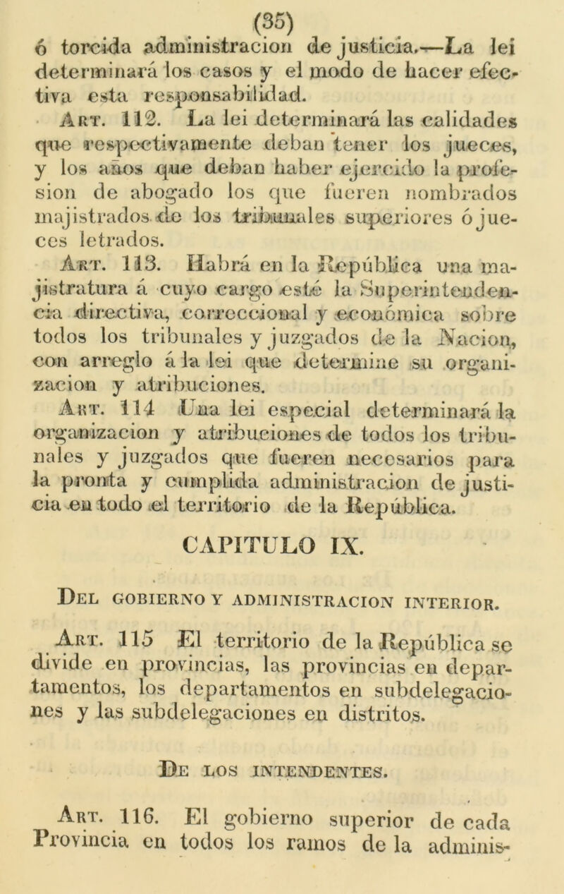 ó torcida administración de justicia,—La lei determinará los casos y el modo de hacer efec- tiva esta responsabilidad. Art. 112. La lei determinará las calidades que 'respectivamente deban tener los jueces, y los años que deban haber ejercido la profe- sión de abogado los que fueren nombrados majistrados de ios tribunales superiores ó jue- ces letrados. Art. 113. Habrá en la ¡República una ma- gistratura á cuyo cargo esté la Superintenden- cia directiva, correccional y económica sobre todos los tribunales y juzgados déla .Nación, con arreglo á la lei que determine su organi- zación y atribuciones. Art. 114 Una lei especial determinará la organización y a trihue iones de todos los tribu- nales y juzgados que fueren necesarios para la pronta y cumplida administración de justi- cia en todo .el territorio de la República. CAPÍTULO IX. Del gobierno y administración interior. Art. 115 El territorio de la República se divide en provincias, las provincias en depar- tamentos, los departamentos en subdelegacio- nes y las subdelegaciones en distritos. De LOS INTENDENTES. Art. 116. El gobierno superior de cada Provincia en todos los ramos de la adminis-