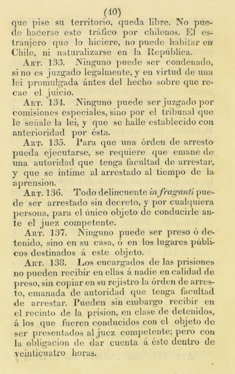 (1°) que pise su territorio, queda libre. No pue- de hacerse este tráfico por chilenos. El es- tranjero que lo hiciere, no puede habitar en Chile, ni naturalizarse en la República. Art. 133. Ninguno puede ser condenado, sino es juzgado legalmente, y en virtud de una lei promulgada antes del hecho sobre que re- cae el juicio. Art. 134. Ninguno puede ser juzgado por comisiones especiales, sino por el tribunal que le señale la lei, y que se halle establecido con anterioridad por ésta. Art. 135. Rara que una orden de arresto pueda ejecutarse, se requiere que emane de una autoridad que tenga facultad de arrestar, y que se intime al arrestado al tiempo de la aprensión. Art. 136. Todo delincuente infraganti pue- de ser arrestado sin decreto, y por cualquiera persona, para el único objeto de conducirle an- te el juez competente. Art. 137. Ninguno puede ser preso ó de- tenido, sino en su casa, ó en los lugares públi- cos destinados á este objeto. Art. 138. Los encargados de las prisiones no pueden recibir en ellas á nadie en calidad de preso, sin copiar en su rejistro la orden de arres- to, emanada de autoridad que tenga facultad de arrestar. Pueden sin embargo recibir en el recinto de la prisión, en clase de detenidos, á los que fueren conducidos con el objeto de ser presentados al juez competente; pero con la obligación de dar cuenta a éste dentro de veinticuatro horas*