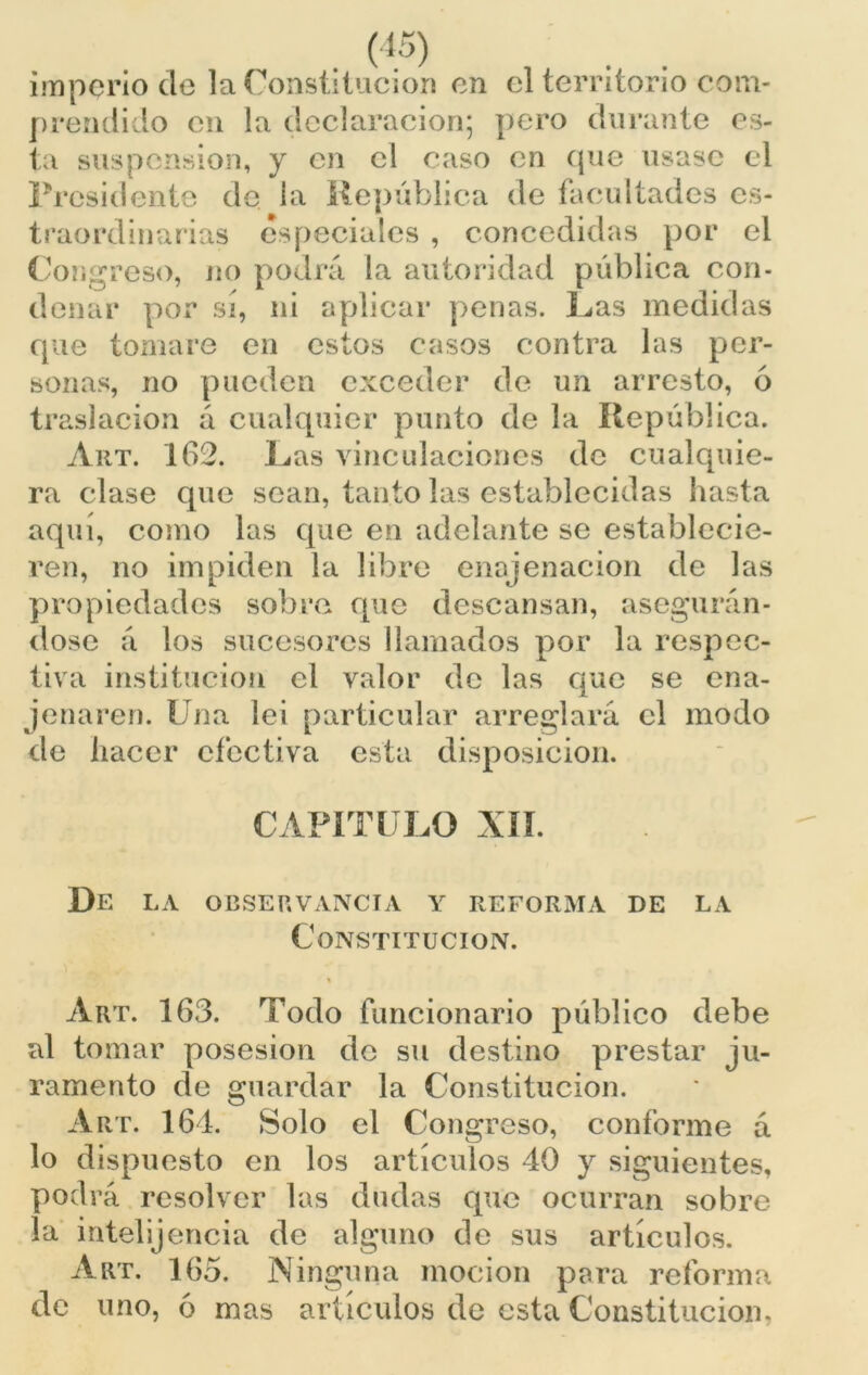 . (i5) imperio ele la Constitución en el territorio com- prendido en la declaración; pero durante es- ta suspensión, y en el caso en que usase el Presidente de la República de facultades ex- traordinarias especiales , concedidas por el Congreso, no podrá la autoridad pública con- denar por sí, ni aplicar penas. Ras medidas que tomare en estos casos contra las per- sonas, no pueden exceder de un arresto, 6 traslación á cualquier punto de la República. Art. 162. Ras vinculaciones de cualquie- ra clase que sean, tanto las establecidas hasta aquí, como las que en adelante se establecie- ren, no impiden la libre enajenación de las propiedades sobre que descansan, asegurán- dose á los sucesores llamados por la respec- tiva institución el valor de las que se ena- jenaren. Una lei particular arreglará el modo de hacer efectiva esta disposición. CAPITULO XII. De la observancia y reforma de la Constitución. % Art. 163. Todo funcionario público debe al tomar posesión de su destino prestar ju- ramento de guardar la Constitución. Art. 164. Solo el Congreso, conforme á lo dispuesto en los artículos 40 y siguientes, podrá resolver las dudas que ocurran sobre la intelijencía de alguno de sus artículos. Art. 165. Ninguna mocion para reforma de uno, ó mas artículos de esta Constitución,