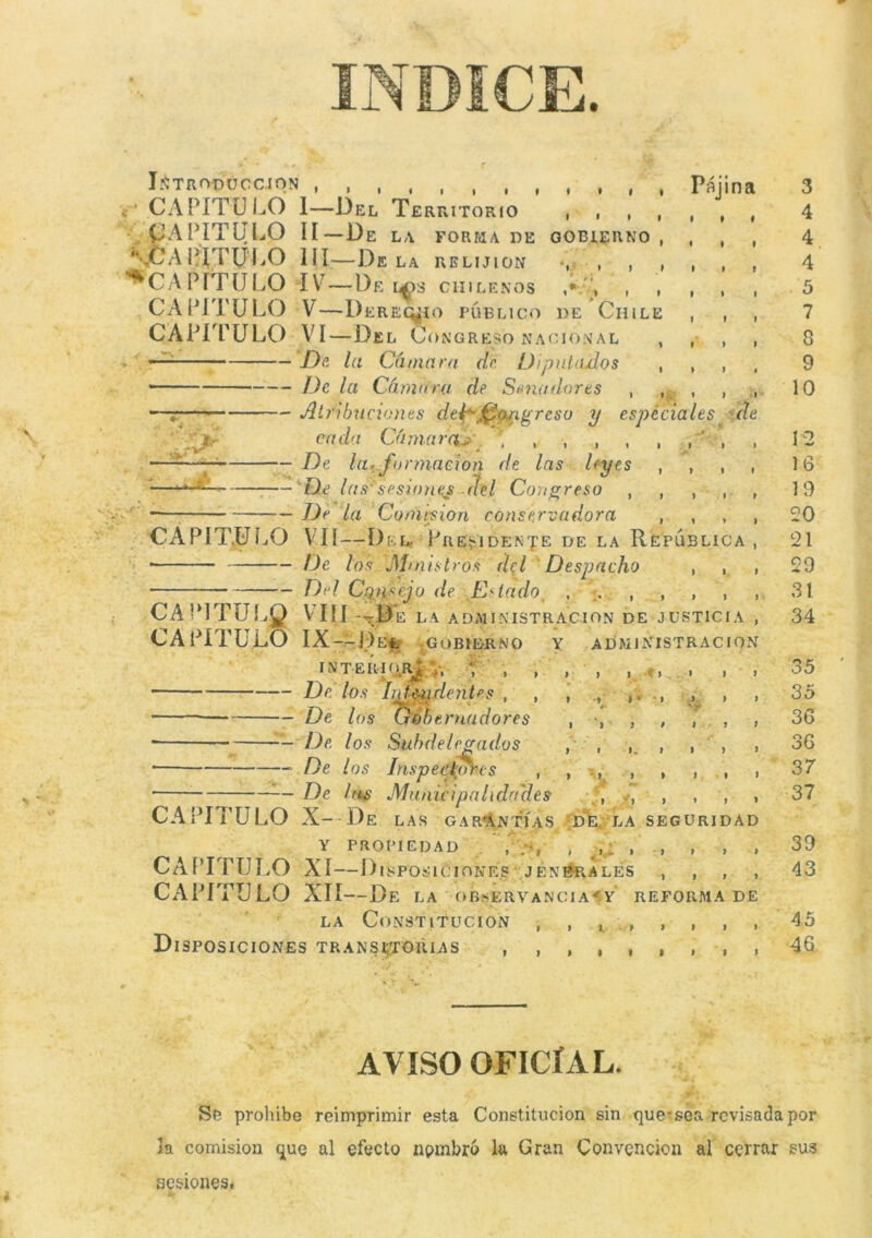 INTRODUCCION ,,,,,,,, - CAPITULO 1—Del Territorio CAPITULO II—De la forma de 'JPAPÍTULO 1 íI—Déla relijion ^CAPÍTULO íV—De u>s chilenos CAPÍTULO V—Dereq¿i o PÚBLICO CAPITULO VI—Del Congreso nacional — De la Cámara dé Diputados Pajina GOBIERNO de Chile De la Cámara de Senadores Atribuciones del*-Congreso y especiales cada Cámarap , , , , , De la.formación de las leyes De las sesiones . del Con greso , De la Comisión conservadora de i *, t * • i I. CAPITULO VÍI—De Lr PRESIDENTE DE LA REPUBLICA * De los Ministros del Despacho Del Consejo de Estado , . , CAPlTULg VIII --D E LA ADMINISTRACION DE JUSTICIA CAPITULO IX-^Del GOBIERNO Y ADMINISTRACION INTERIOR^ ,, f , , , De los IijMuHentes , , , De los Gobernadores , * De los Subdelegados , De los Inspectores , , De Irts Municipalidades CAPITULO X- De LAS GARANTÍAS DE LA SEGURIDAD Y PROPIEDAD , , , , CAPITULO XI—I). S POSICIONES ; JENERALES CAPITULO XII—Df. LA OBSERVANC1AY REFORMA DE la Constitución , , Disposiciones transitorias , , , 3 4 4 4 5 7 8 9 10 12 16 19 20 21 29 31 34 35 35 36 36 37 37 39 43 45 46 AVISO OFICÍAL. Se prohíbe reimprimir esta Constitución sin que-sea revisada por la comisión que al efecto nombró la Gran Convención al cerrar sus sesiones.