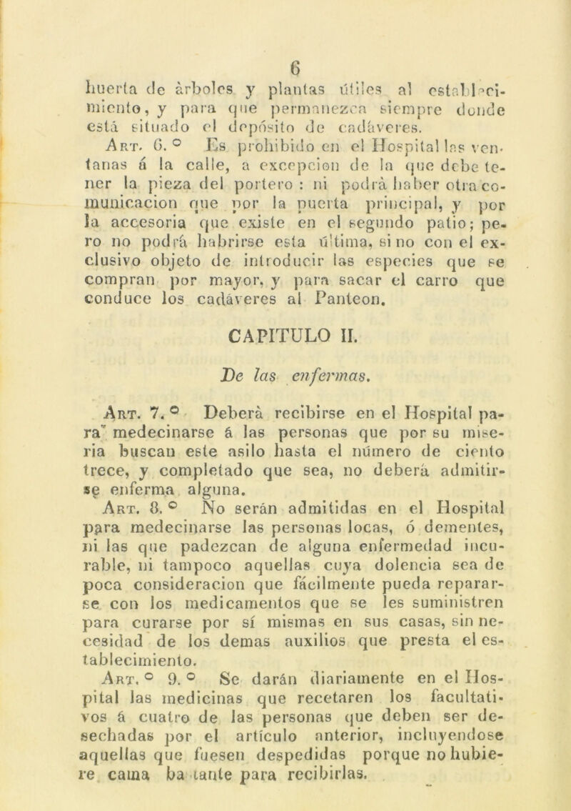 huerta de árboles y plantas útiles al estableci- miento, y para que permanezca siempre donde está situado el depósito de cadáveres. Art. G. ° Es prohibido en el Hospital la? ven* tanas á la calle, a excepción de la que debe te- ner la pieza del portero: ni podrá haber otra co- municación qne por la puerta principal, y por la accesoria que existe en el segundo patio; pe- ro no podrá habrirse esta última, si no con el ex- clusivo objeto de introducir las especies que se compran por mayor, y para sacar el carro que conduce los cadáveres al Panteón. CAPÍTULO II. De las enfermas. Art. 7. ° Deberá recibirse en el Hospital pa- ra medecinarse á las personas que por su mise- ria buscan este asilo hasta el número de ciento trece, y completado que sea, no deberá admitir- se enferma alguna. Art. 8. ° No serán admitidas en el Hospital para medecinarse las personas locas, ó dementes, ni las que padezcan de alguna enfermedad incu- rable, ni tampoco aquellas cuya dolencia sea de poca consideración que fácilmente pueda reparar- se con los medicamentos que se les suministren para curarse por sí mismas en sus casas, sin ne- cesidad de los demas auxilios que presta el es- tablecimiento. Art. ° 9. ° Se darán diariamente en el Hos- pital las medicinas que recetaren los facultati- vos á cuatro de las personas que deben ser de- sechadas por el artículo anterior, incluyéndose aquellas que fuesen despedidas porque no hubie- re cama ba cante para recibirlas.