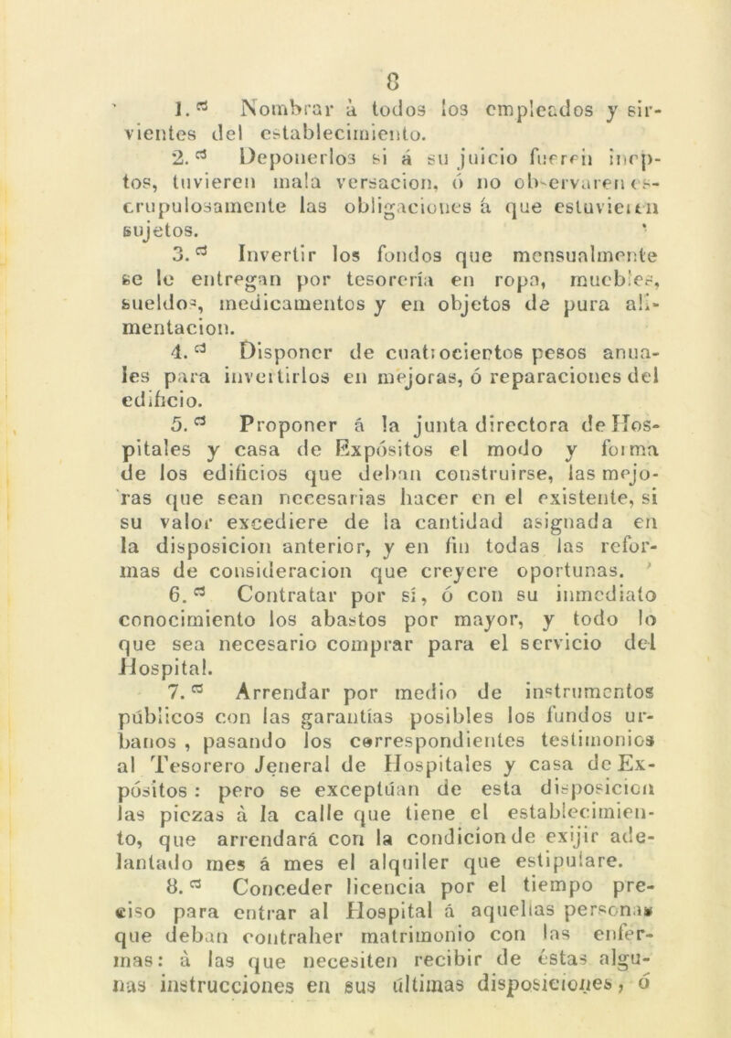 J.rt Nombrar a todos los empleados y sir- vientes del establecimiento. 2.Deponerlos si á su juicio fueren incp- tos, tuvieren mala versación, ó no observaren es- crupulosamente las obligaciones á que estuvieu.il sujetos. • 3.Invertir los fondos que mensualmente se le entregan por tesorería en ropa, muebles, sueldos, medicamentos y en objetos de pura ali- mentación. 4. c3 Disponer de cuati ocieetos pesos anua- les para invertirlos en mejoras, ó reparaciones del edificio. 5. a Proponer á la junta directora de Hos- pitales y casa de Expósitos el modo y forma de los edificios que deban construirse, las mejo- ras que sean necesarias hacer en el existente, si su valor excediere de ia cantidad asignada en la disposición anterior, y en fin todas las refor- mas de consideración que creyere oportunas. * 6. Contratar por sí, ó con su inmediato conocimiento los abastos por mayor, y todo lo que sea necesario comprar para el servicio del Hospital. 1.a Arrendar por medio de instrumentos públicos con las garantías posibles los fundos ur- banos , pasando los correspondientes testimonios al Tesorero Jeneral de Hospitales y casa de Ex- pósitos : pero se exceptúan de esta disposición las piezas á la calle que tiene el establecimien- to, que arrendará con la condición de exijir ade- lantado mes á mes el alquiler que estipulare. 8.Conceder licencia por el tiempo pre- ciso para entrar al Hospital á aquellas persona# que deban eontraher matrimonio con las enfer- mas: á las que necesiten recibir de éstas algu- nas instrucciones en sus últimas disposiciones, ó
