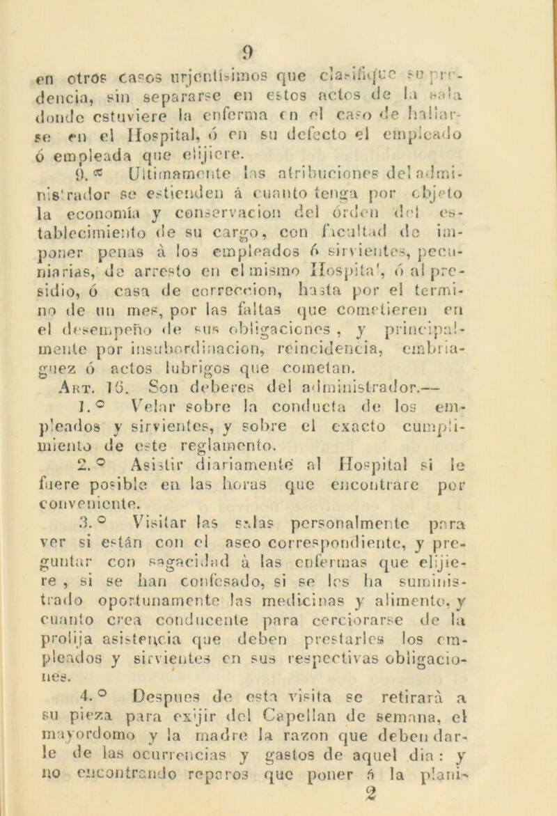 í) en otros caros urjc'ntíbimos que clarifique su prr- ciencia, sin separarse en estos actos de la sala donde estuviere la enferma en el caso de hallar- se en el Hospital, ó en su defecto el empicado o empleada que elijiere. 9. «2 Ultimamente las atribuciones de! ndrni- nislrador se estienden á cuanto tenga por objeto la economía y conservación del orden del es- tablecimiento de su cargo, con facultad do im- poner penas á los empleados o sirvientes, pecu- niarias, do arresto en el mismo Hospital, ó al pre- sidio, ó casa de corrección, hasta por el termi- no de mi mes, por las faltas que cometieren eri el desempeño de sus obligaciones , y principal- mente por insubordinación, reincidencia, embria- guez ó actos [abrigos que cometan. Art. 13. Son deberes del administrador.— 1. ° Velar sobre la conducta de los em- pleados y sirvientes, y sobre el exacto cumpli- miento de este reglamento. 2. ° Asistir diariamente al Hospital si le fuere posible en las horas que encontrare por conveniente. 3. ° Visitar las srdas personalmente para ver si están con el aseo correspondiente, y pre- guntar con sagacidad á tas enfermas que elijie- re , si se han confesado, si se les lia suminis- trado oportunamente las medicinas y alimento, y cuanto crea conducente para cerciorarse de la prolija asistencia que deben prestarles los em- pleados y sirvientes en sus respectivas obligacio- nes. 4. ° Después de esta visita se retirará a su pieza para ex'jir del Capellán de semana, el mayordomo y la madre la razón que deben dar- le de las ocurrencias y gastos de aquel dia : y no encontrando reparos que poner ñ la plañí- 2