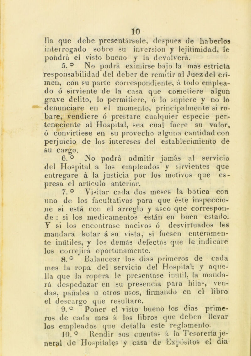lia que debe presentársele, después de haberlos interrogado sobre su inversión y iejitimidad, le pondrá el visto bueno y la devolverá. 5. ° No podrá eximirse bajo la mas estricta responsabilidad del deber de remitir al Juez del cri- men, con su parte correspondiente, á todo emplea- do ó sirviente de la casa que cometiere algún grave delito, lo permitiere, ó lo supiere y no lo denunciare en el momento, principalmente si ro- bare, vendiere ó prestare cualquier especie per- teneciente al Hospital, sea cual fuere su valor, ó convirtiese en su provecho alguna cantidad con perjuicio de los intereses del establecimiento de su cargo. 6. ° No podrá admitir jamás al servicio del Hospital a los empleados y sirvientes que entregare á la justicia por los motivos que es- presa el artículo anterior. 7. ° Visitar cada dos meses la botica con uno de los facultativos para que éste inspeccio- ne si está con el arreglo y aseo que correspon- de : si los medicamentos están en buen estado. Y si los encontrase nocivos ó desvirtuados los mandará botar á su vista, si fuesen enteramen- te inútiles, y los demás defectos que le .indicare los correjirá oportunamente. 8. ° Balancear los dias primeros de cada mes la ropa del servicio del Hospital; y aque- lla que la ropera le presentase inútil, la manda- rá despedazar en su presencia para hilas, ven- das, pañales u otros usos, firmando en ei libro el descargo que resultare. 9. ° Poner el visto bueno los dias prime- ros de cada mes á los libros que deben llevar los empleados que detalla este reglamento. 10. ° Rendir sus cuentas á la Tesorería je- neral de Hospitales y casa de Expósitos ei dia