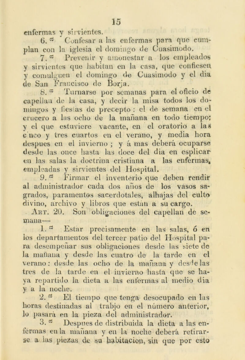 enfermas y sirvientes. 6. Confesar a las enfermas para que cum- plan con la iglesia el domingo de Cuasimodo. 7. a Prevenir y amonestar a los empleados y sirvientes que habitan en la casa, que confiesen y comulguen el domingo de Cuasimodo y el dia de San Francisco de Borja. b. Turnarse por semanas para el oficio de capellán de la casa, y decir la misa todos los do- mingos y lies as de precepto : el de semana en el crucero a las ocho de la mañana en todo tiempo; y el que estuviere vacante, en el oratorio a las c neo y tres cuartos en el verano, y media hora después en el invierno ; y á mas deberá ocuparse desde las once hasta las doce del dia en esplicar en las salas la doctrina cristiana a las enfermas, empleadas y sirvientes del Hospital. 9. Firmar el inventerio que deben rendir al administrador cada dos años de los vasos sa- grados, paramentos sacerdotales, alhajas del culto divino, archivo y libros que están a su cargo. Art. 20. Son obligaciones del capellán de se- mana— 1. Estar precisamente en las salas, ó en ios departamentos del tercer patio del Hospital pa- ra desempeñar sus obligaciones desde las siete de la mañana y desde las cuatro de la tarde en el verano: desde las ocho de la mañana v desde las tres de la tarde en el invierno hasta que se ha- ya repartido la dieta a las enfermas al medio dia y a la noche. 2. El tiempo que tenga desocupado en las horas destinadas al trabjo en el número anterior, lo pasará en la pieza del administrador. 3. Después de distribuida la dieta a las en- fermas en la mañana y en la noche deberá retirar- se a las piezas de su habitación, sin que por esto