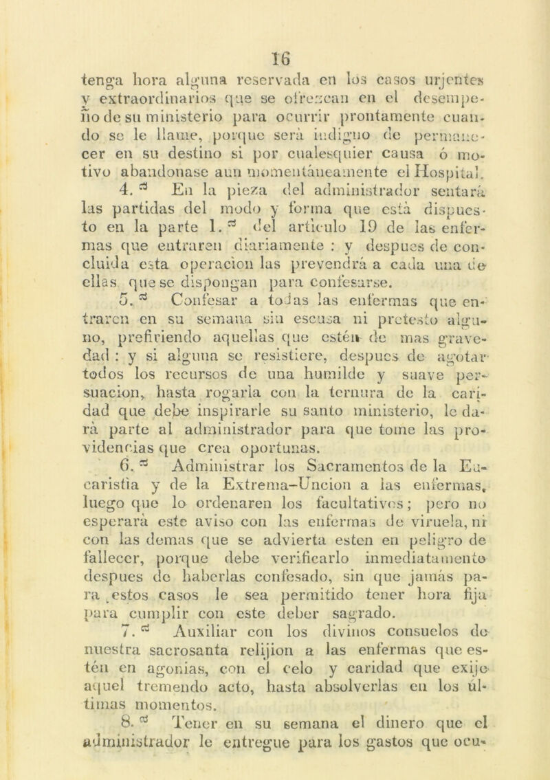 tenga hora alguna reservada en los casos urjentes V extraordinarios que se o ir cucan en el desempe- ño de su ministerio para ocurrir prontamente cuan- do se le llame, porque será indigno de permane- cer en su destino si por cualesquier causa ó mo- tivo abandonase aun momentáneamente el Hospital. 4. En la pieza del administrador sentará las partidas del modo y forma que está dispues- to en la parte l.rt del articulo 19 de las enfer- mas que entraren diariamente : y después de con- cluida esta operación las prevendrá a cada una de ellas que se dispongan para confesarse. o.53 Confesar a todas las enfermas que en- traren en su semana sin escusa ni pretesto algu- no, prefiriendo aquellas que estén de mas grave- dad : y si alguna se resistiere, despucs de agotar todos los recursos de una humilde y suave per- su ación, hasta rogarla con la ternura de la cari- dad que debe inspirarle su santo ministerio, le da- rá parte al administrador para que tome las pro- videncias que crea oportunas. 6. Administrar los Sacramentos de la Eu- caristía y de la Extrema-Unción a las enfermas, luego que lo ordenaren los facultativos; pero no esperará este aviso con las enfermas de viruela, nr con las demas que se advierta esten en peligro de fallecer, porque debe verificarlo inmediatamente después de haberlas confesado, sin que jamás pa- ra estos casos le sea permitido tener hora fija para cumplir con este deber sagrado. 7. Auxiliar con los divinos consuelos do nuestra sacrosanta relijion a las enfermas que es- tén en agonías, con el celo y caridad que exijo aquel tremendo acto, hasta absolverlas en los ul- timas momentos. 8. d Tener en su semana el dinero que el administrador le entregue para los gastos que ocu-