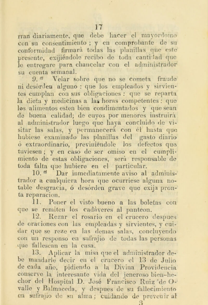 rían diariamente, que debe hacer el mayordomo con su consentimiento ; y en comprobante de su conformidad firmará todas las planillas que este presente, exijiéndole recibo de toda cantidad que le entregare para eliancclar con el administrador su cuenta semanal. 9. Velar sobre que no se cometa fraude ni desorden alguno : que ios empleados y sirvien- tes cumplan con sus obligaciones : que se reparta la dieta y medicinas a las horas competentes : que los alimentos esten bien condimentados y quesean de buena calidad; de cuyos por menores instruirá ai administrador luego (pie haya concluido de vi- sitar las salas, y permanecerá con él hasta que hubiese examinado las planillas del gasto diario ó extraordinario, previniéndole los defectos que tuviesen ; y en caso de ser omiso en el cumpli- miento de estas obligaciones, será responsable de toda taita que hubiere en el particular. 10. Dar inmediatamente aviso al adminis- trador a cualquiera hora que ocurriese alguna no- table d esgracia, ó desorden grave que exija pron- ta reparación. 11. Poner el visto bueno a las boletas con que se remiten los cadáveres al panteón. 12. Rezar el rosario en el crucero después de oraciones con las empleadas y sirvientes, y cui- dar que se reze en las demás salas, concluyendo con un responso en sufrnjio de todas las personas que tal lesean en la casa. 13. Aplicar la misa que el administrador de- be mandarle decir en el crucero el 13 de Julio de cada año, pidiendo a la Divina Providencia conserve la interesante vida del jeneroso bien-he- chor del Hospital D. José Francisco Ruiz ‘de O- valle y Balmaceda, y después de su fallecimiento cu sufrajio de su alma; cuidando de prevenir al